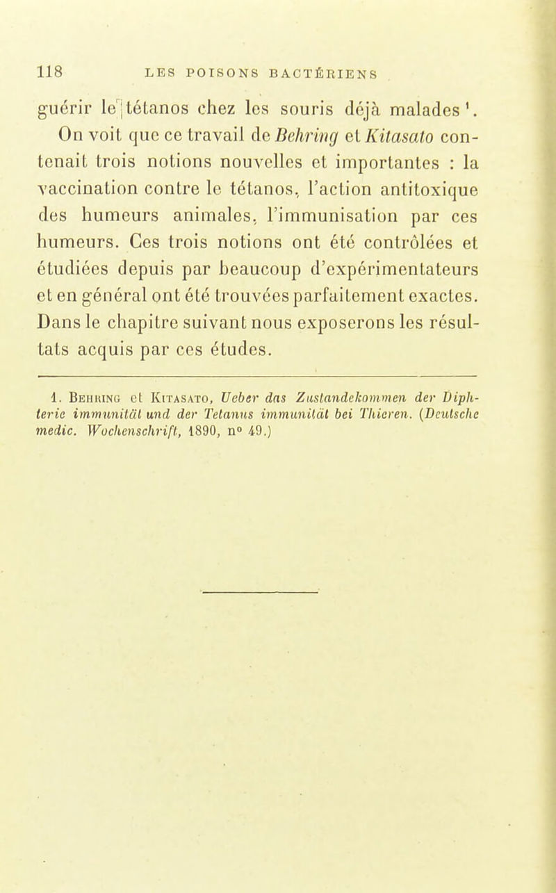 guérir le'|tétanos chez les souris déjà malades'. On voit que ce travail de Behring et Kitasato con- tenait trois notions nouvelles et importantes : la vaccination contre le tétanos, l'action antitoxique des humeurs animales, l'immunisation par ces humeurs. Ces trois notions ont été contrôlées et étudiées depuis par heaucoup d'expérimentateurs et en général ont été trouvées parfaitement exactes. Dans le chapitre suivant nous exposerons les résul- tats acquis par ces études. 1. Behuinu et Kitasato, Ueber das Zuslandckommcn der Diph- térie immunitat und der Tetanns immunildl bei Thieren. (Dculsclie medic. Wochenschrift, 1890, n iO.)