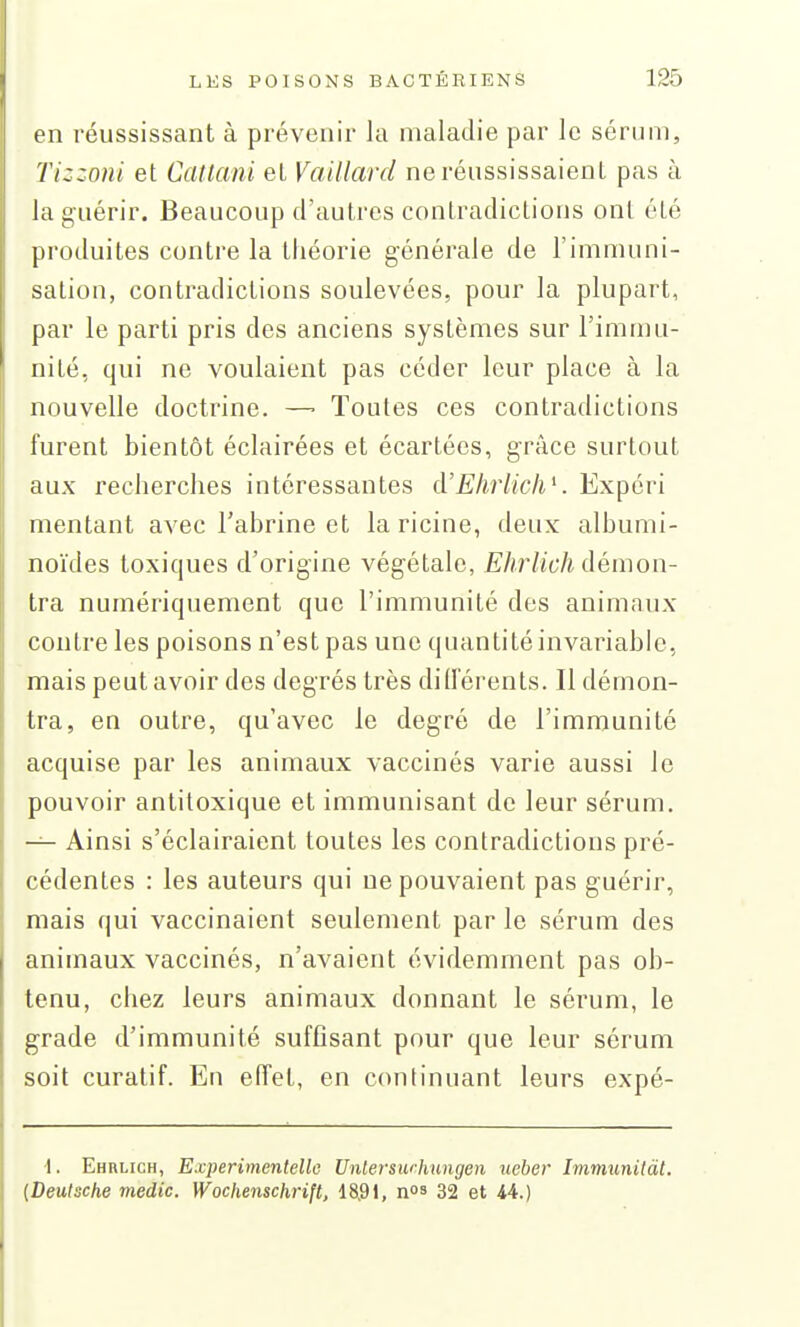 en réussissant à prévenir la maladie par le sérum, Tizzoni et Catlcmi et Vaillard ne réussissaient pas à la guérir. Beaucoup d'autres contradictions ont été produites contre la théorie générale de l'immuni- sation, contradictions soulevées, pour la plupart, par le parti pris des anciens systèmes sur l'immu- nité, qui ne voulaient pas céder leur place à la nouvelle doctrine. —■ Toutes ces contradictions furent bientôt éclairées et écartées, grâce surtout aux recherches intéressantes à'Ehrlich^. Expéri mentant avec Tabrine et la ricine, deux albumi- noïdes toxiques d'origine végétale, Ehrlich démon- tra numériquement que l'immunité des animaux contre les poisons n'est pas une quantité invariable, mais peut avoir des degrés très diiïérents. Il démon- tra, en outre, qu'avec le degré de l'immunité acquise par les animaux vaccinés varie aussi le pouvoir antitoxique et immunisant de leur sérum. — Ainsi s'éclairaient toutes les contradictions pré- cédentes : les auteurs qui ne pouvaient pas guérir, mais qui vaccinaient seulement par le sérum des animaux vaccinés, n'avaient évidemment pas ob- tenu, chez leurs animaux donnant le sérum, le grade d'immunité suffisant pour que leur sérum soit curatif. Eu effet, en continuant leurs expé- •I. Ehulich, E.vperimenlello Unlerswhungen ueber Immunitàt. {Deutsche medic. Wochenschrift, 18,91, nos 32 et iA.)