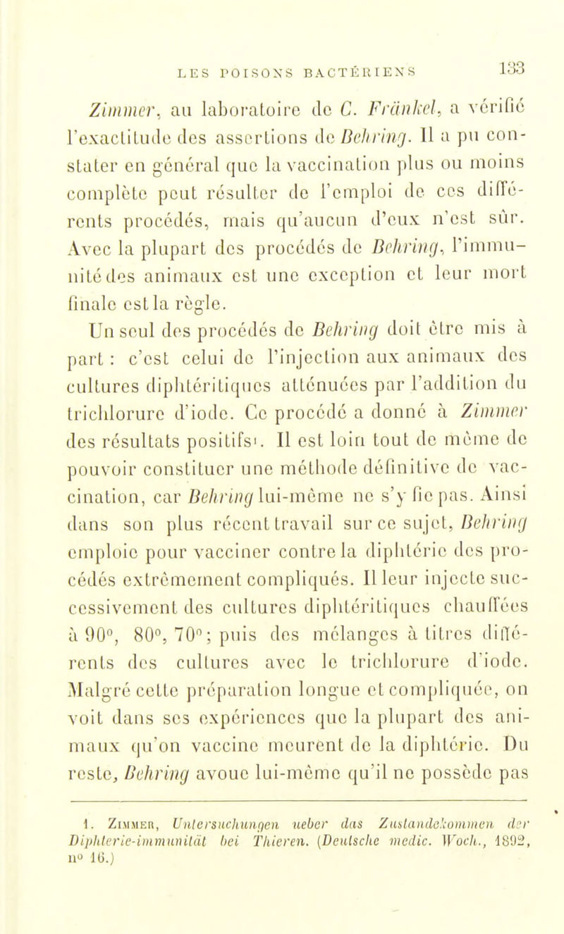 Zimmer, au laboratoire de C. Frdiikel, a vérifie l'exaclitude des assortions de Behring. 11 a pu con- stater en général que la vaccination plus ou moins complète peut résulter de l'emploi de ces diiïé- rents procédés, mais qu'aucun d'eux n'est sûr. Avec la plupart des procédés de Behring., l'immu- nité des animaux est une exception et leur mort finale est la rôg-le. Un seul des procédés de Behring doit cire mis à part : c'est celui de l'injection aux animaux des cultures diphtériliques atténuées par l'addition du trichlorure d'iode. Ce procédé a donné à Zimmer des résultats positifs'. Il est loin tout de môme do pouvoir constituer une méthode définitive de vac- cination, car Behring hn-mèmc ne s'y fie pas. Ainsi dans son plus récent travail sur ce sujet, Zîe/in'»(/ emploie pour vacciner contrôla diphtérie des pro- cédés extrêmement compliqués. Il leur injecte suc- cessivement des cultures diplitéritiqucs chauffées à 90°, 80°, 70; puis des mélanges à titres diiTé- rents des cultures avec le trichlorure d'iode. Malgré cette préparation longue et compliquée, on voit dans ses expériences que la plupart des ani- maux qu'on vaccine meurent de la diphtérie. Du reste, Behring avoue lui-même qu'il ne possède pas 1. Zimmer, Unlevsnchunfjcn ueber das Zaslandc^ommen der Diphlerie-immuinldl bei Tliieren. {Deulschc medic. Woch., d802, a 16.)