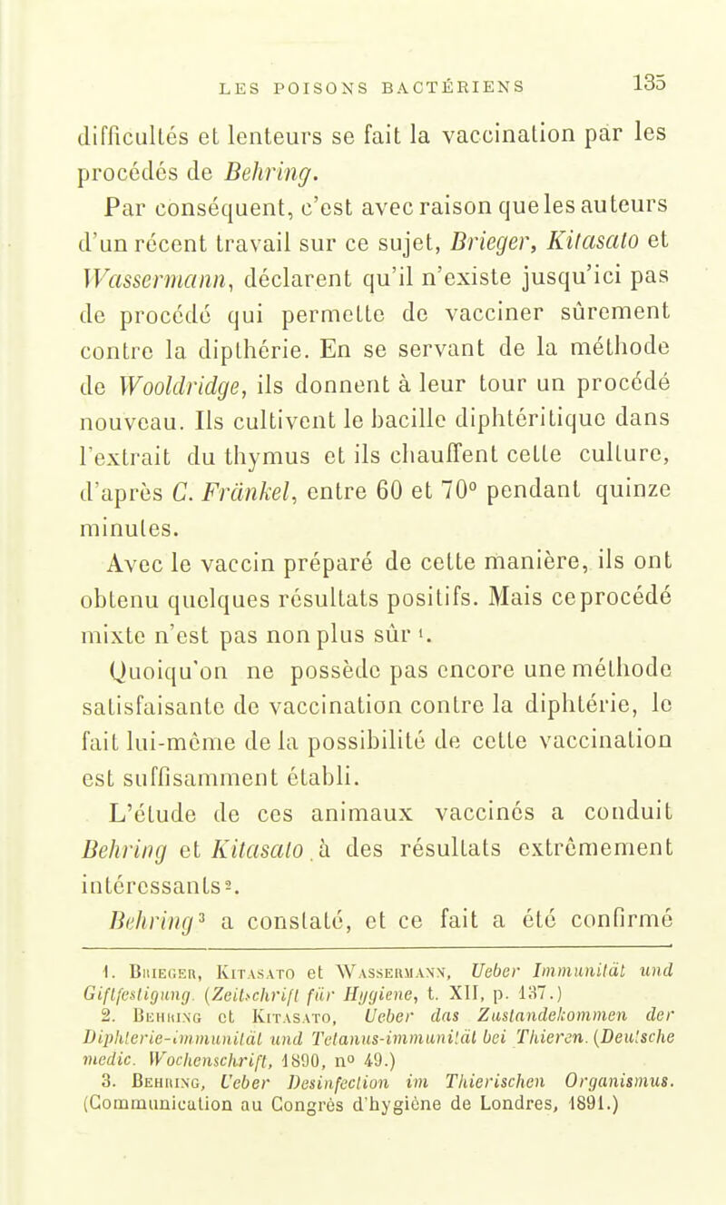 difRcuItés et lenteurs se fait la vaccination par les procédés de Behring. Par conséquent, c'est avec raison que les auteurs d'un récent travail sur ce sujet, Brieger, Kilasato et Wassermann, déclarent qu'il n'existe jusqu'ici pas de procédé qui permette de vacciner sûrement contre la dipthérie. En se servant de la méthode de Wooldridge, ils donnent à leur tour un procédé nouveau. Ils cultivent le bacille diphtéritiquc dans l'extrait du thymus et ils chauffent cette culture, d'après C. Frànkel, entre 60 et 70° pendant quinze minutes. Avec le vaccin préparé de cette manière, ils ont obtenu quelques résultats positifs. Mais ce procédé mixte n'est pas non plus sûr •. Quoiqu'on ne possède pas encore une méthode satisfaisante de vaccination contre la diphtérie, le fait lui-môme de la possibilité de cette vaccination est suffisamment établi. L'élude de ces animaux vaccinés a conduit Behring et Kitasalo, a des résultats extrêmement intéressants 2. Behring^ a constaté, et ce fait a été confirmé 1. BiiiEGER, KiTASATO et Wassermanx, Ucber Immimilàl und Giflfestigung. (ZeiUchrifl fiir Hijgiene, t. XII, p. 137.) 2. BiiHiiiNo et KiTASATO, Ucber das Zustandekommen der Diphlerie-immunilàl und Telanus-iminuni'.dl bei Thieren. {Deu'sche mcdic. [Vochenschrift, 1800, n° 4-9.) 3. Behiung, Ucber Desinfeclion ini Thierischen Organismus. {Gommiinicalioû au Congrès d'hygiène de Londres, 1891.)