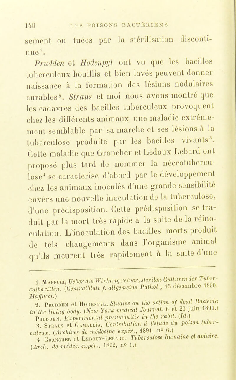 semcnl ou luôcs par la slcrilisalion disconli- nuc'. Prudden et Ilodenpijl ont vu que les bacilles tuberculeux bouillis cL bien lavés peuvent donner naissance à la formation des lésions nodulaires curables^ Slraus et moi nous avons montré que les cadavres des bacilles tuberculeux provoquent chez les différents animaux une maladie extrême- ment semblable par sa marche et ses lésions à la tuberculose produite par les bacilles vivants^ Cette maladie que Grancher etLcdoux Lcbard ont proposé plus tard de nommer la nécrotubcrcu- lose^ se caractérise d'abord par le développement chez les animaux inoculés d'une grande sensibilité envers une nouvelle inoculation de la tuberculose, d'une prédisposition. Cette prédisposition se tra- duit par la mort très rapide à la suite de la réino- culation. L'inoculation des bacilles morts produit do tels changements dans l'organisme animal qu'ils meurent très rapidement à la suite d'une 1 Mafi.'uci, Ucberdic WirlMnijrciner.slcrileii Cullarendcr Tubir- culbacillen. {Coitralblall f. allgcmcinc PalhoL, 43 décembre 18J0, MalJucci.) 2 Pruddem cL IIodenpyl, Sladies on thc adion of dead Baclenu in Ihe living body. (New-York médical Journal, G et 20 juin 1891.) Pruddex, E.vperimenlal jmeumonilis in Ihe rabil. (Id.) Straus et Gamaleïa, Conlribulion à l'élude du poison lubcr- culeu.c. {Archives de médecine expér., 1891, no 6.) 4 Grancher et Lepoux-Lebard. Tuberculose humaine el aviairc. {Arcli. de mcdec. expér., 1892, n 1.)