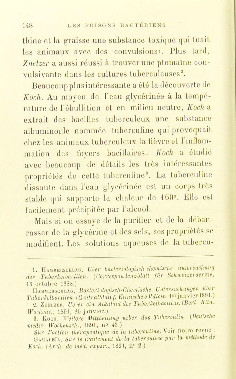 tiline cL la graisse une substance toxique (|ui tuait les animaux avec des convulsions'. Plus tard, Zuelzcr a aussi réussi à trouver une ptornainc con- vulsivantc dans les cultures tuberculeuses-. Beaucoup plus intéressante a été la découverte de Koch. Au moyen de l'eau glycérinée à la tempé- rature de l'ébuUition et en milieu neutre, Koch a extrait des bacilles tuberculeux une substance albuminoïde nommée luberculine qui provoquait chez les animaux tuberculeux la fièvre et l'inflam- mation des foyers bacillaires. Koch a étudié avec beaucoup do détails les très intéressantes propriétés de cette tuberculine'. La luberculine dissoute dans l'eau glycérinée est un corps très stable qui supporte la chaleur de 1G0°. Elle est facilement précipitée par l'alcool. Mais si on essaye de la purifier et de la débar- rasser de la glycérine et des sels, ses propriétés se modifient. Les solutions aqueuses de la tubercu- 1. Hammehschlag, Ujer bnderioloijisch-chemischs nnlersuchunt] dm- Taberkelbacillm. {Corrd&ponle:izblail fiir Schwcizeraerzle, 45 oclobro 18SS.) llAMMEHsciiLAG, Bacleriuloijisck-Cheinische Un'.ersnchniujeii kj.t Tuberkelbacillen. {CmtraUAall f. KliniscliceMdicin. l'^'-jaiivior 1891.) ■ -2. Zuelzeh, Uii'ier ciii Allcaloiddes Taberkelbacill.is. {Bcrl. Klin. WorJiens., 1891, ^6 j.invier.) 3. Kocii, WeUere Miltheilumi mber das Tuberculiii. (Deu'sche medic. Wochcnscli., 1891, n» 43 ) Sur l'aclion thérapeiili'juc de la luberculine. Voir noire revue : Gamai.eïa, Sur le iraUemenl de la tubcreuloje par la méthode de Koch. {Arch. de méd. expér., 1891, n 2.)