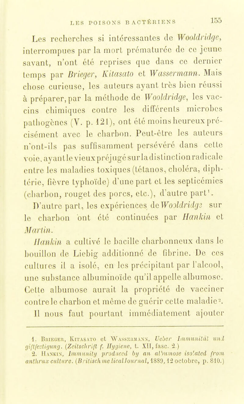 Les recherches si intéressantes de Wooldridgc, interrompues par la mort prématurée do ce jeune savant, n'ont été reprises que dans ce dernier temps par Brieger, Kitasato et Wassermann. Mais chose curieuse, les auteurs ayant très bien réussi à préparer, par la méthode de Wooldridge, les vac- cins chimiques contre les différents microbes pathogènes (V. p. 121), ont été moins heureux pré- cisément avec le charbon. Peut-être les autours n'ont-ils pas suffisamment persévéré dans cotte voie, ayant le vieuxpréjugésurladistinclionradicale entre les maladies toxiques (tétanos, choléra, diph- térie, fièvre typhoïde) d'une part et les septicémies (cliarbon, rouget des porcs, etc.), d'autre part'. D'autre part, les expériences dcWooldridgs sur le charbon ont été continuées par Hankiii et M an in. Hankin a cultivé le bacille charbonneux dans le bouillon do Liebig additionné de fibrine. Do ces cultures il a isolé, en les précipitant par l'alcool, une substance albuminoïde qu'il appelle albumose. Cotte albumose aurait la propriété de vacciner contrele charbon et môme de guérir cette maladie-. Il nous faut pourtant immédiatement ajouter 1. BniEGE», Kitasato el Wassermann, Ucber Liiinuiiilàl unJ gifijexliijung. (Zeilsclirifl f. lli/rjiene, t. XII, lasc. 2.) 2. Mankix, ImmtuiUij prodnccd bij an albumose iso'alcd from anthrax culinre. (iJcifiSf/nue Zif«//oitc;i«/, 1889, 12 octobre, p. 810.)