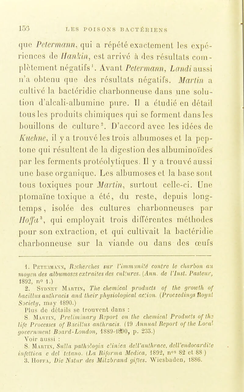 (|uc Petermann. ([u\ a répété exactemnnl les expé- riences de Ifankiii, est arrivé à des résultats com- plètement négatifs'. Ayant Pelermann, Landi slushi n'a obtenu ({uo des résultats négatifs. Marliii a cidtivc la bactéridie cliarbonnense dans une solu- tion d'alcali-albuminc pure. 11 a étudié en détail tous les produits cbimiques qui se forment dans les bouillons de culture. D'accord avec les idées de Kiielme, il y a trouvé les trois albumosesct la pcp- tone qui résultent de la digeslion des albuminoïdcs par les ferments protéolytiques. Il y a trouvé aussi une base organique. Les albumoscset la base sont tous toxiques pour Martin., surtout celle-ci. Une ptomaïnc toxique a été, du reste, depuis long- temps , isolée des cultures charbonneuses pnr Hojfa^, qui employait trois diiïérentes méthodes pour son extraction, et qui cultivait la bactéridie charbonneuse sur la viande ou dans des œufs 1. PET!î:tMA\x, Rxherches sur l'ivimunilé contra le charbon au moyen des albumosesexlrait.es des cul'iires. (Ann. de l'Inst. Pasteur, 1892, n» 1.) 2. Sydney Mahtin, The chemical producls of the (jrowth of bacillus anlhrucis and Iheir i^hysioloyical ac'.ion. {Procsedinys Royal Sjciely, mu y 1890.) Plus de dùtails se trouvent clans : S. Martin, Preliniinary Report on the chemical Products of the life Processes of Bacillus anihracis. (19 Annual Report of the Loca'- (jovernmenl Board-London, 1889-liînO, p. 233.) Voir aussi : S. Mautix, Sulla pathologia c'.inica deU'anthrace. deU'endocardi'.e infeltioa e del Ictario. (La Riforma Medica, iS^'l, ns 82 et 88 )