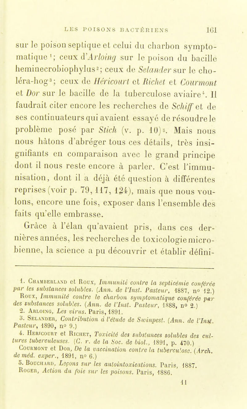 sur le poison seplique et celui du charbon sympto- matique'; ceux d'Arloing sur le poison du bacille heminecrobiophylus^; ceux de Selaiider le cho- léra-hog3; ceux de Hcricoiirt et Ricliet et Counnont et Dor sur le bacille de la tuberculose aviaire''. Il faudrait citer encore les recherches de Schi/f el de ses continuateurs qui avaient essayé de résoudre le problème posé par Stich (v. p. 10) s. Mais nous nous hâtons d'abréger tous ces détails, très insi- gnifiants en comparaison avec le grand principe dont il nous reste encore à parler. C'est l'immu- nisation, dont il a déjà été question à différentes reprises (voir p. 79,117, 124), mais que nous vou- lons, encore une fois, exposer dans l'ensemble des faits qu'elle embrasse. Grâce à l'élan qu'avaient pris, dans ces der- nières années, les recherches de toxicologie micro- bienne, la science a pu découvrir et établir défmi- 1. Chamberland et Roux, Immunilé contre la septicémie conférée par les substances solubles. {Ann. de l'Inst. Pasteur, 1887, no'l2.) Roux, Immunité contre le charbon symplomatique conférée par des substances solubles. {Ann. de l'Inst. Pasteur, 1888, no 2.) ± Arloi.ng, Les virus. Paris, 1891. 3. Selander, Contribution à l'étude de Sivinpest. (Ann. de Vlnsi Pasteur, 1890, no 9.) i. Hericourt et RicHET, Toxicité des substances solubles des cul- tures tuberculeuses. {G. r. de la Soc. de biol., 1891, p. iiQ.) Gourmont et Dor, De la vaccination contre la tubercu'osc (Arch deméd. exper., 1891, no 6.) 0. Bouchard, Leçons sur les aulointoxications. Paris, 1887. Roger, Action du foie sur les poisons. Paris, 1886.