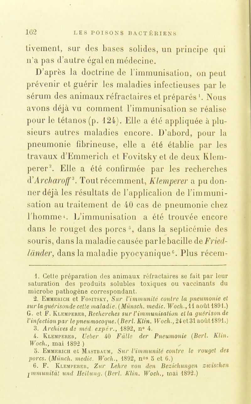 Livemcnt, sur des buses solides, un principe qui n'a pas d'autre égal en médecine. D'après la doctrine de l'immunisutiou, on peut prévenir et guérir les maladies infectieuses par le sérum des animaux réfractaires et préparésNous avons déjà vu comment l'immunisation se réalise pour le tétanos (p. 124). Elle a été appliquée à plu- sieurs autres maladies encore. D'abord, pour la pneumonie fibrineuse, elle a été établie par les travaux d'Emmericli et Fovitsky et de deux Klem- perer'\ Elle a été confirmée par les recherches d'ArcharofJ'^. Tout récemment, Klemperer a pu don- ner déjà les résultats de l'applicalion de l'immuni- sation au traitement de 40 cas de pneumonie chez l'homme*. Ij'immunisation a été trouvée encore dans le rouget des porcs % dans la septicémie des souris, dans la maladie causée parle bacille de Fried- lànder, dans la maladie pyocyanique''. Plus récem- 1. Celte préparation des animaux i-éfractaires se fait par leur saturation des produits solubles toxiques ou vaccinants du microbe pathogène correspondant. 2. Emmerich et Fositsky, Sur l'immunité contre la pneumonie el sur la guérisonde celte maladie. {Mûnscli. medic. Woch-,ii août 1891.) G. et F. Klemperer, Jîec/tcî'c/ies sur Vimmunisation cl la guérisonde l'infection par le pneumocoque. {Berl. Klin. Woch., 2iet31 aoùtl891.) 3. Archives de méd. expér., 1892, u 4. i. Klemperer, Ueber 4-0 Fàlle der Pneumonie (Berl. Klin. Woch., mai 1892 ) 5. Emmerich ei Mastbaum, Sur l'immunité contre le rouget des jiorcs. {Mlinch. medic. Woch., 1892, nos 5 et 6.) 6. F. Klemperer, Znr Lehre von den Bezichungen zivischcn jmmunitàl und Heilung. {Berl. Klin. Woch., tnai 189'2.)