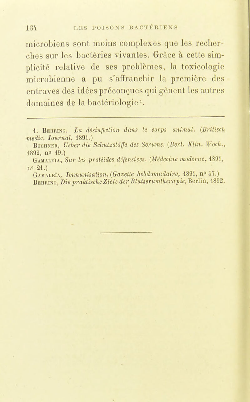 microbiens sont moins complexes que les recher- ches sur les bactéries vivantes. Grâce à cette sim- plicité relative de ses problèmes, la toxicologie microbienne a pu s'affranchir la première des entraves des idées préconçues qui gênent les autres domaines de la bactériologie'. i. Beiirint., La désinfection dans le corps animal. (Brilisch medic. Journal, 1891.) BucHNER, Ueber die Schutzslô(fe des Serums. (Berl. Klin. Woch., 1892, no 19.) Gamaleïa, Sur les protéides défensives. (Médecine moderne, 1891, n» 21.) Gamaleïa, Immunisation. {Gazelle hebdomadaire, 1891, no 47.) Behring, Die praktischc Ziele der Blutserumtkerapie, Berlin, 1892.