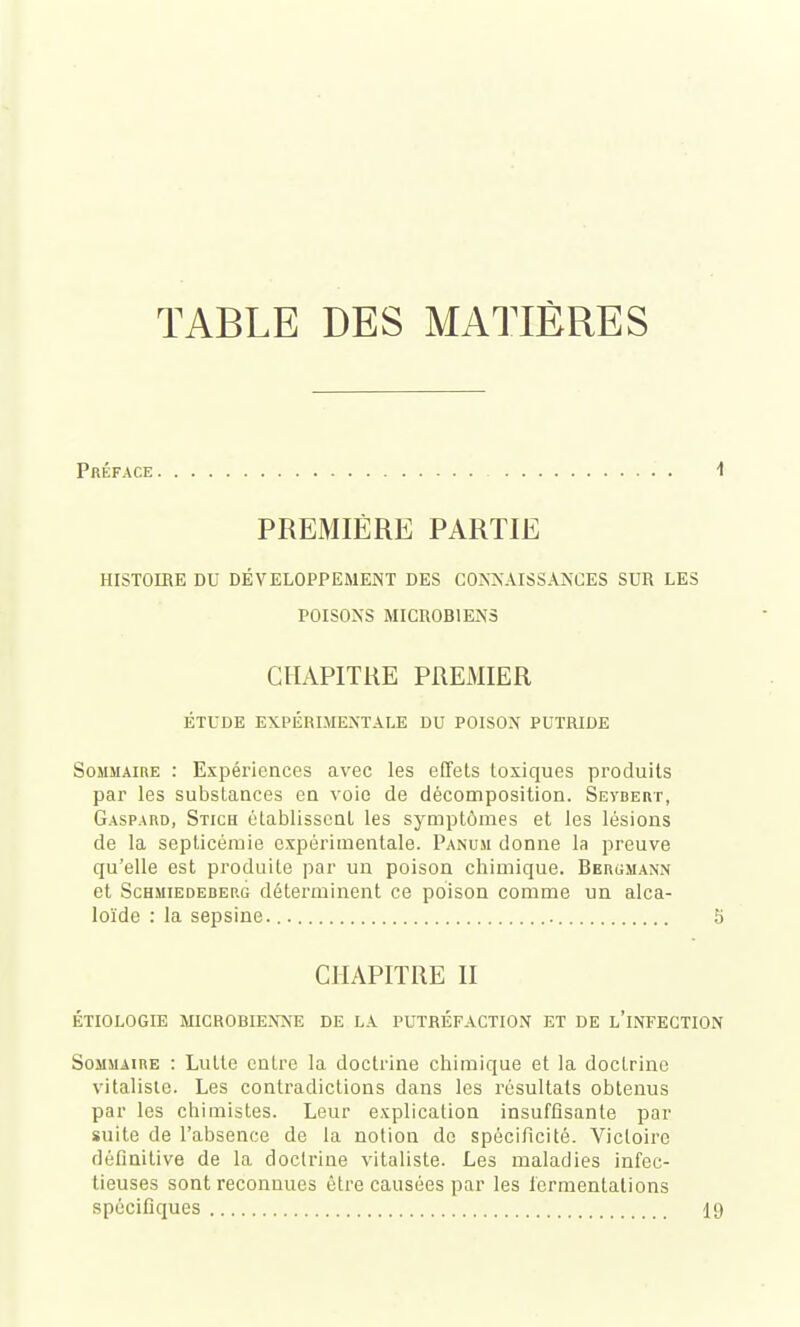 TABLE DES MATIÈRES Préface i PREMIÈRE PARTIE HISTOIRE DU DÉVELOPPEMENT DES CONNAISSANCES SUR LES POISONS MICROBIENS CHAPITRE PREMIER ÉTUDE EXPÉRIMENTALE DU POISON PUTRIDE Sommaire : Expériences avec les effets toxiques produits par les substances en \oic de décomposition. Sevbert, Gaspard, Stich établissent les symptômes et les lésions de la septicémie expérimentale. Panum donne la preuve qu'elle est produite par un poison chimique. Bergmann et ScHMiEDEDEP.G déterminent ce poison comme un alca- loïde : la sepsine. 5 CHAPITRE II ÉTIOLOGIE MICROBIENNE DE LA PUTRÉFACTION ET DE l'iNFECTION Sommaire : Lutte entre la doctrine chimique et la doctrine vitalisle. Les contradictions dans les résultats obtenus par les chimistes. Leur explication insuffisante par suite de l'absence de la notion de spécificité. Victoire définitive de la doctrine vitaliste. Les maladies infec- tieuses sont reconnues être causées par les fermentations spécifiques 19