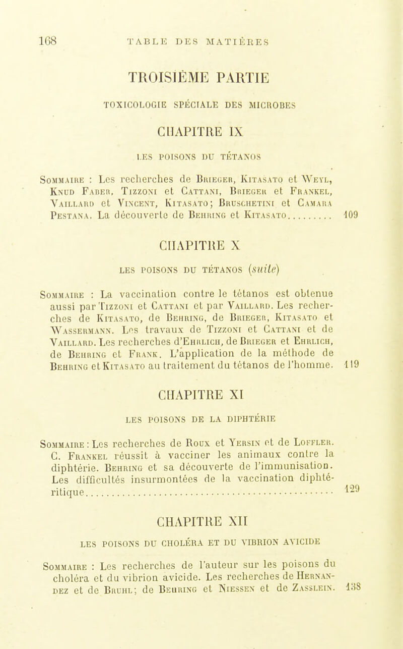 TROISIÈME PARTIE TOXICOLOGIE SPÉCIALE DES MICROBES CHAPITRE IX LES POISONS DU TÉTANOS Sommaire : Les reclierches de BuiEUEn, Kitasato et \Vevl, Knud Fadeh, Tizzoni et Cattani, Briegeh et Fiiankel, Vaillaud et Vincent, Kitasato; Bruschetinc et Camaiia Pestana. La découverte de Behking et Kitasato 109 CHAPITRE X LES POISONS DU TÉTANOS (sUlte) Sommaire : La vaccination contre le tétanos est obtenue aussi par Tizzoni et Cattani et par Vaillard. Les recher- ches de Kitasato, de Behring, de Brieger, Kitasato et Wassermann. Les travaux de Tizzoni et Cattani et de Vaillard. Les recherches d'EHiiLicH, de Buieger et Ehrlich, de Beiihing et Frank. L'application de la méthode de Behring et Kitasato au traitement du tétanos de l'homme. 119 CHAPITRE XI LES POISONS DE LA DIPHTÉRIE Sommaire : Les recherches de Roux et Yersin ot de Loitler. C. Frankel réussit à vacciner les animaux contre la diphtérie. Behring et sa découverte de l'immunisation. Les difficultés insurmontées de la vaccination diphté- ritique '^^^ CHAPITRE XII LES POISONS DU CHOLÉRA ET DU VIBRION AVICIDE Sommaire : Les recherches de l'auteur sur les poisons du choléra et du vibrion avicide. Les recherches de Herx.\n- DEZ et de Bruiil; de Beuring et Niessen et de Zasslein. 138