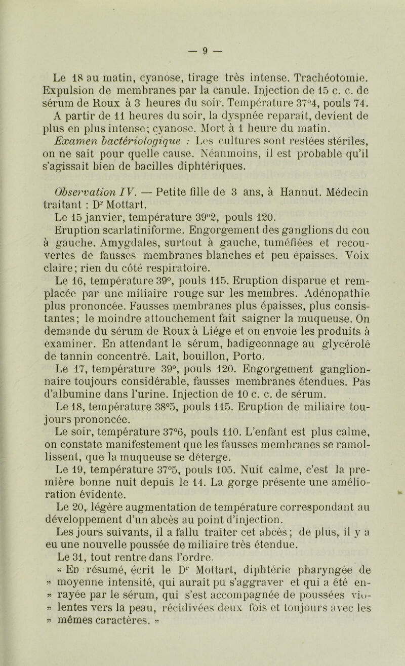 Le 18 nu matin, cyanose, tirage très intense. Trachéotomie. Expulsion de membranes par la canule. Injection de 15 c. c. de sérum de Roux à 3 heures du soir. Température 37°4, pouls 74. A partir de 11 heures du soir, la dyspnée reparaît, devient de plus en plus intense; cyanose. Mort à 1 heure du matin. Examen bactériologique ; Los cultures sont restées stériles, on ne sait pour quelle cause. Néanmoins, il est probable qu’il s’agissait bien de bacilles diphtériques. Observation IV. — Petite fille de 3 ans, à LIannut. Médecin traitant : D'’ Mottart. Le 15 janvier, température 39°2, pouls 120. Eruption scarlatiniforme. Engorgement des ganglions du cou à gauche. Amygdales, surtout à gauche, tuméfiées et recou- vertes de fausses membranes blanches et peu épaisses. Voix claire; rien du côté respiratoire. Le 16, température 39°, pouls 115. Eruption disparue et rem- placée par une miliaire rouge sur les membres. Adénopathie plus prononcée. Fausses membranes plus épaisses, plus consis- tantes; le moindre attouchement fait saigner la muqueuse. On demande du sérum de Roux à Liège et on envoie les produits à examiner. En attendant le sérum, badigeonnage au glycérolé de tannin concentré. Lait, bouillon, Porto. Le 17, température 39°, pouls 120. Engorgement ganglion- naire toujours considérable, fausses membranes étendues. Pas d’albumine dans l’urine. Injection de 10 c. c. de sérum. Le 18, température 38°5, pouls 115. Eruption de miliaire tou- jours prononcée. Le soir, température 37°6, pouls 110. L’enfant est plus calme, on constate manifestement que les fausses membranes se ramol- lissent, que la muqueuse se déterge. Le 19, température 37°5, pouls 105. Nuit calme, c’est la pre- mière bonne nuit depuis le 14. La gorge présente une amélio- ration évidente. Le 20, légère augmentation de température correspondant au développement d’un abcès au point d’injection. Les jours suivants, il a fallu traiter cet abcès; de plus, il y a eu une nouvelle poussée de miliaire très étendue. Le 31, tout rentre dans l’ordre. “ En résumé, écrit le D'' Mottart, diphtérie pharyngée de » moyenne intensité, qui aurait pu s’aggraver et qui a été en- » rayée par le sérum, qui s’est accompagnée de poussées viu- w lentes vers la peau, récidivées deux fois et toujours avec les 55 mêmes caractères,