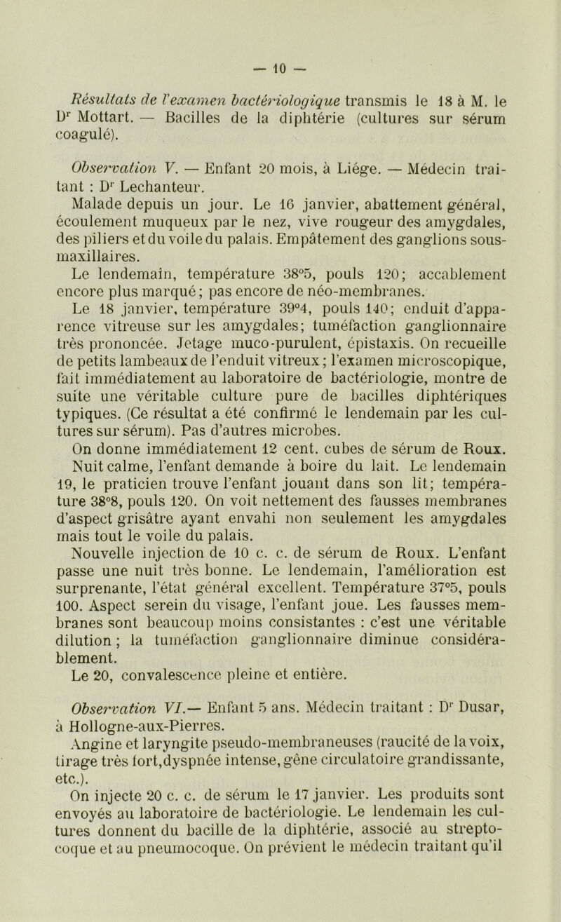 Résultats de Vexamen bactériologique transmis le 18 à M. le D* Mottart. — Bacilles de la diphtérie (cultures sur sérum coagulé). Observation Y. — Enfant 20 mois, à Liège. — Médecin trai- tant : D'' Lechanteur. Malade depuis un jour. Le 16 janvier, abattement général, écoulement muqueux par le nez, vive rougeur des amygdales, des piliers et du voile du palais. Empâtement des ganglions sous- maxillaires. Le lendemain, température 38°5, pouls 120; accablement encore plus marqué ; pas encore de néo-membranes. Le 18 janvier, température 39°4, pouls 140; enduit d’appa- rence vitreuse sur les amygdales; tuméfaction ganglionnaire très prononcée. Jetage muco-purulent, épistaxis. On recueille de petits lambeaux de l’enduit vitreux; l’examen microscopique, fait immédiatement au laboratoire de bactériologie, montre de suite une véritable culture pure de bacilles diphtériques typiques. (Ce résultat a été confirmé le lendemain par les cul- tures sur sérum). Pas d’autres microbes. On donne immédiatement 12 cent, cubes de sérum de Roux. Nuit calme, l’enfant demande à boire du lait. Le lendemain 19,1e praticien trouve l’enfant jouant dans son lit; tempéra- ture 38°8, pouls 120. On voit nettement des fausses membranes d’aspect grisâtre ayant envahi non seulement les amygdales mais tout le voile du palais. Nouvelle injection de 10 c. c. de sérum de Roux. L’enfant passe une nuit très bonne. Le lendemain, l’amélioration est surprenante, l’état général excellent. Température 37°5, pouls 100. Aspect serein du visage, l’enfant joue. Les fausses mem- branes sont beaucoup moins consistantes : c’est une véritable dilution ; la tuméfaction ganglionnaire diminue considéra- blement. Le 20, convalescence pleine et entière. Observation VI.— Enfant 5 ans. Médecin traitant : D’’ Dusar, à Hollogne-aux-Pierres. Angine et laryngite pseudo-membraneuses (raucité de la voix, tirage très fort,dyspnée intense, gêne circulatoire grandissante, etc.). On injecte 20 c. c. de sérum le 17 janvier. Les produits sont envoyés au laboratoire de bactériologie. Le lendemain les cul- tures donnent du bacille de la diphtérie, associé au strepto- coque et au pneumocoque. On prévient le médecin traitant qu’il