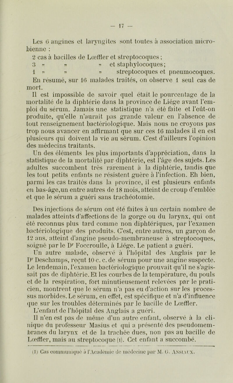 Les 0 angines et laryngites hiennc : sont toutes à association iriicro- 2 cas à bacilles de Lœttier et streptocoques ; 3 î- » ” et stapliylocoques; i streptocoques et pneumocoques. En résumé, sur 16 malades traités, on observe 1 seul cas de mort. Il est impossible de savoir quel était le pourcentage de la mortalité de la diphtérie dans la province de Liège avant l’em- ploi du sérum. Jamais une statistique n’a été faite et l’eût-on produite, qu’elle n’aurait pas g-rande valeur en l’absence de tout renseignement bactériologique. Mais nous ne croyons pas trop nous avancer en affirmant que sur ces 16 malades il en est plusieurs qui doivent la vie au sérum. C’est d’ailleurs l’opinion des médecins traitants. Un des éléments les plus importants d’appréciation, dans la statistique de la mortalité par diphtérie, est l’âge des sujets. Les adultes succombent très rarement à la diphtérie, tandis que les tout petits enfants ne résistent guère à l’infection. Eh bien, parmi les cas traités dans la province, il est plusieurs enfants en bas-âge,un entre autres de 18 mois, atteint de croup d’emblée et que le sérum a guéri sans trachéotomie. Des injections de sérum ont été faites à un certain nombre de malades atteints d’affections de la gorge ou du larynx, qui ont été reconnus plus tard comme non diphtériques, par l’examen bactériologique des produits. C’est, entre autres, un garçon de 12 ans, atteint d’angine pseudo-membraneuse à streptocoques, soigné parle D'' Foccroulle, à Liège. Le patient a guéri. Un autre malade, observé à l’hôpital des Anglais par le \y Descham])s, reçut 10 c. c. de sérum pour une angine suspecte. Le lendemain, l’examen bactériologique prouvait qu’il ne s’agis- sait pas de diphtérie. Et les courbes de la température, du pouls et de la respiration, fort minutieusement relevées par le prati- cien, montrent que le sérum n’a pas eu d’action sur les proces- sus morbides. Le sérum, en effet, est spécifique et n’a d’influence que sur les troubles déterminés par le bacille de Lœffier. L’enfant de l’hôpital des Anglais a guéri. Il n’en est pas de même d’un autre enfant, observé à la cli- Jiiqiie du professeur Masius et qui a ])résenté des pseudomem- branes du larynx et de la trachée dues, non pas au bacille de Lœffier, mais au streptocoque (t). Cet enfant a succombé. Oj Cas cornimiirHju<'‘ à l’Acadéniio do inôdooiiic par M. O. Ansi.vcx.