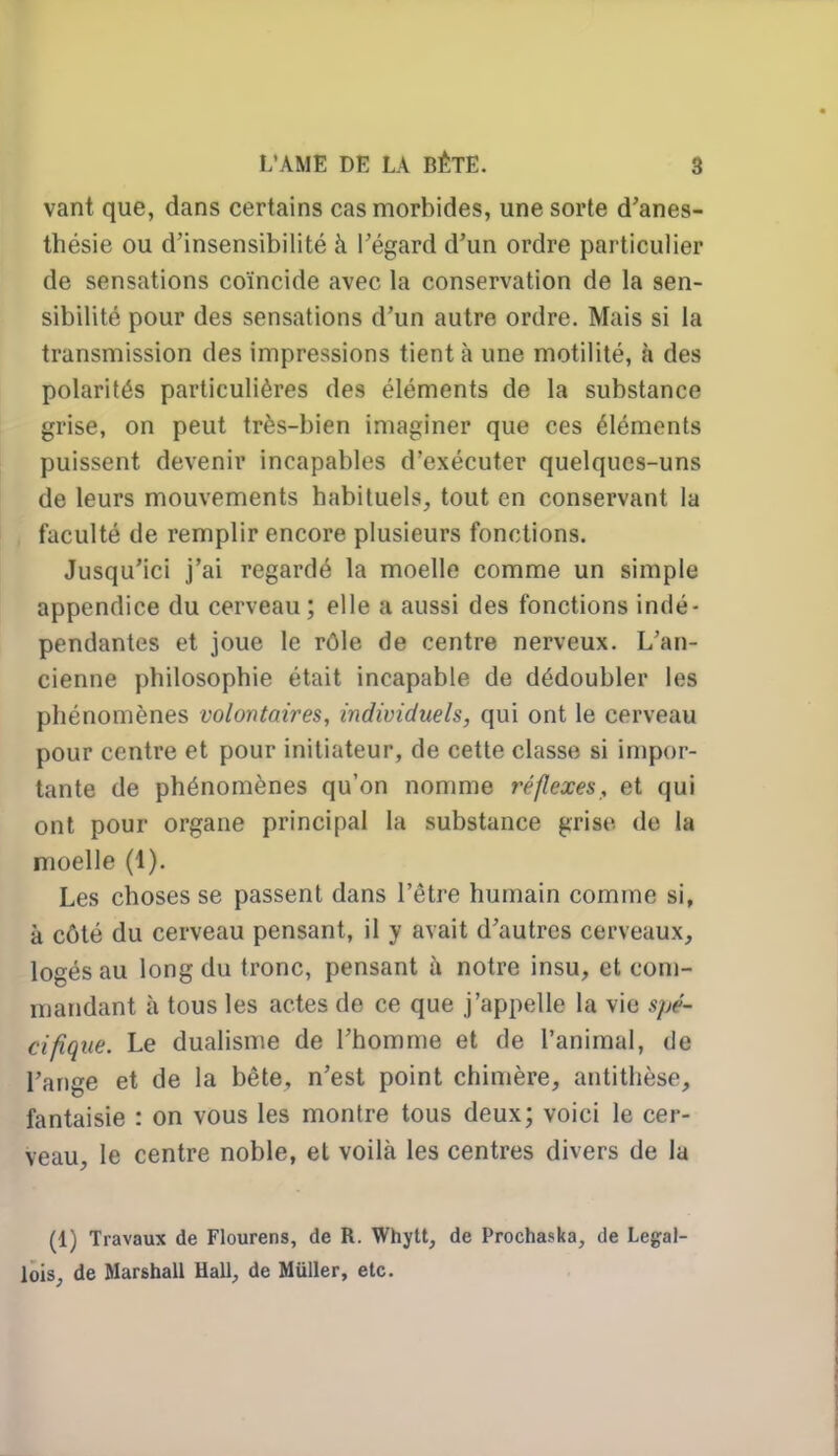 vant que, dans certains cas morbides, une sorte d'anes- thésie ou d'insensibilité à l'égard d'un ordre particulier de sensations coïncide avec la conservation de la sen- sibilité pour des sensations d'un autre ordre. Mais si la transmission des impressions tient à une motilité, à des polarités particulières des éléments de la substance grise, on peut très-bien imaginer que ces éléments puissent devenir incapables d'exécuter quelques-uns de leurs mouvements habituels, tout en conservant la faculté de remplir encore plusieurs fonctions. Jusqu'ici j'ai regardé la moelle comme un simple appendice du cerveau ; elle a aussi des fonctions indé- pendantes et joue le rôle de centre nerveux. L'an- cienne philosophie était incapable de dédoubler les phénomènes volontaires, individuels, qui ont le cerveau pour centre et pour initiateur, de cette classe si impor- tante de phénomènes qu'on nomme réflexes, et qui ont pour organe principal la substance grise, de la moelle (1). Les choses se passent dans l'être humain comme si, à côté du cerveau pensant, il y avait d'autres cerveaux, logés au long du tronc, pensant à notre insu, et com- mandant à tous les actes de ce que j'appelle la vie spé~ cifique. Le dualisme de l'homme et de l'animal, de l'ange et de la bête, n'est point chimère, antithèse, fantaisie : on vous les montre tous deux; voici le cer- veau, le centre noble, et voilà les centres divers de la (1) Travaux de Flourens, de R. Whytt, de Prochaska, de Legal- lois, de Marshall Hall, de Millier, etc.