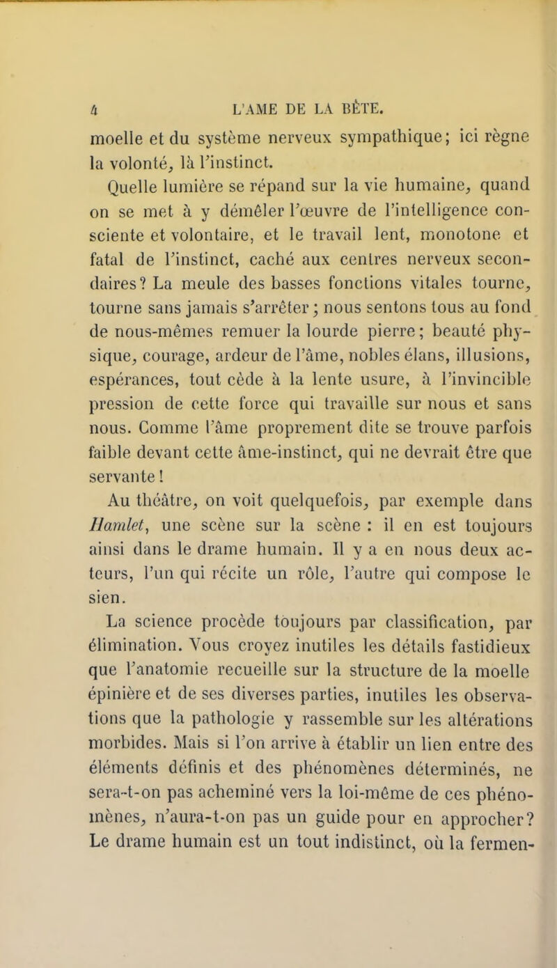 moelle et du système nerveux sympathique; ici règne la volonté, là l'instinct. Quelle lumière se répand sur la vie humaine, quand on se met à y démêler l'œuvre de l'intelligence con- sciente et volontaire, et le travail lent, monotone et fatal de l'instinct, caché aux centres nerveux secon- daires? La meule des basses fonctions vitales tourne, tourne sans jamais s'arrêter ; nous sentons tous au fond de nous-mêmes remuer la lourde pierre; beauté phy- sique, courage, ardeur de l'âme, nobles élans, illusions, espérances, tout cède à la lente usure, à l'invincible pression de cette force qui travaille sur nous et sans nous. Comme l'âme proprement dite se trouve parfois faible devant cette âme-instinct, qui ne devrait être que servante 1 Au théâtre, on voit quelquefois, par exemple dans Hamlety une scène sur la scène : il en est toujours ainsi dans le drame humain. Il y a en nous deux ac- teurs, l'un qui récite un rôle, l'autre qui compose le sien. La science procède toujours par classification, par élimination. Vous croyez inutiles les détails fastidieux que l'anatomie recueille sur la structure de la moelle épinière et de ses diverses parties, inutiles les observa- tions que la pathologie y rassemble sur les altérations morbides. Mais si l'on arrive à établir un lien entre des éléments définis et des phénomènes déterminés, ne sera~t-on pas acheminé vers la loi-même de ces phéno- mènes, n'aura-t-on pas un guide pour en approcher? Le drame humain est un tout indistinct, où la fermen-