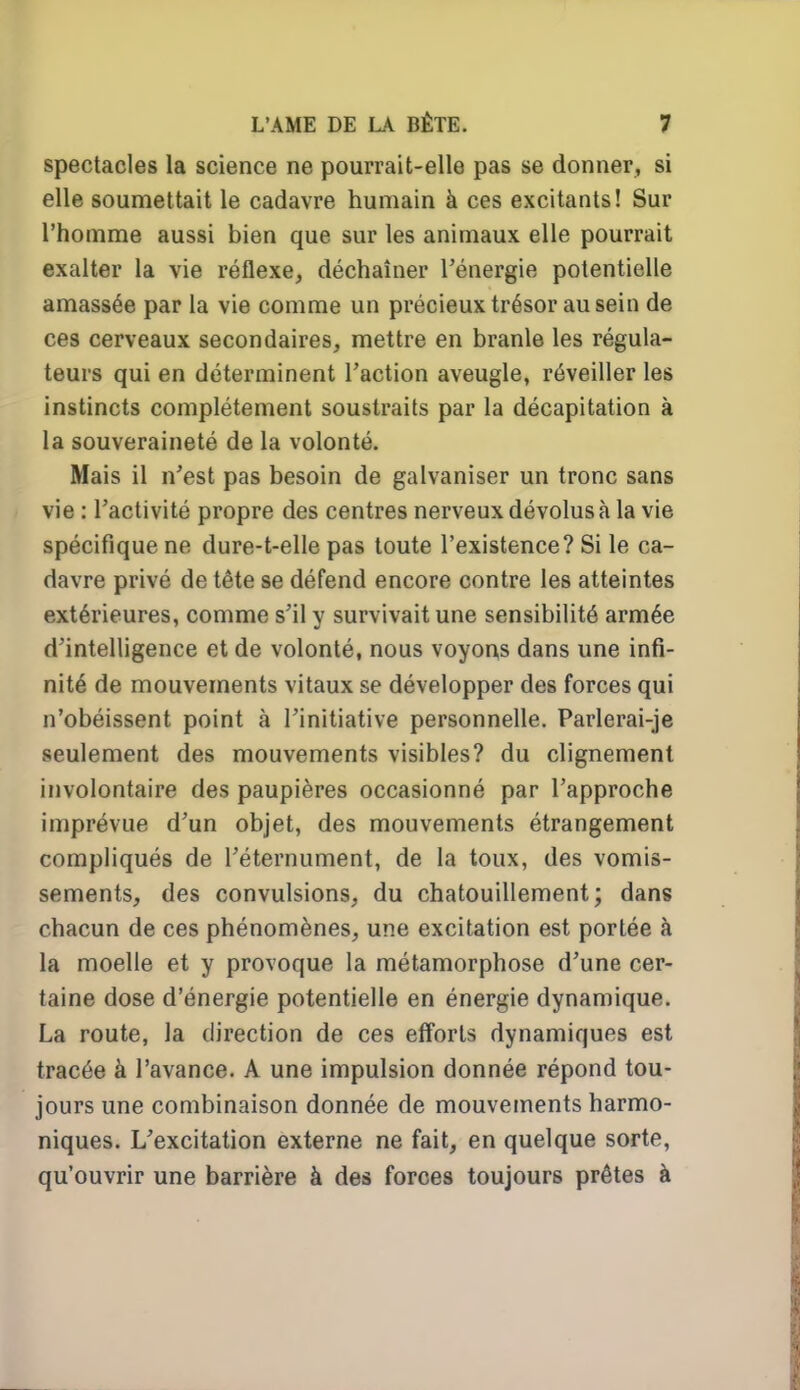 spectacles la science ne pourrait-elle pas se donner, si elle soumettait le cadavre humain à ces excitants! Sur l'homme aussi bien que sur les animaux elle pourrait exalter la vie réflexe, déchaîner l'énergie potentielle amassée par la vie comme un précieux trésor au sein de ces cerveaux secondaires, mettre en branle les régula- teurs qui en déterminent l'action aveugle, réveiller les instincts complètement soustraits par la décapitation à la souveraineté de la volonté. Mais il n'est pas besoin de galvaniser un tronc sans vie : l'activité propre des centres nerveux dévolus à la vie spécifique ne dure-t-elle pas toute l'existence? Si le ca- davre privé de tête se défend encore contre les atteintes extérieures, comme s'il y survivait une sensibilité armée d'intelligence et de volonté, nous voyon,s dans une infi- nité de mouvements vitaux se développer des forces qui n'obéissent point à l'initiative personnelle. Parlerai-je seulement des mouvements visibles? du clignement involontaire des paupières occasionné par l'approche imprévue d'un objet, des mouvements étrangement compliqués de l'éternument, de la toux, des vomis- sements, des convulsions, du chatouillement; dans chacun de ces phénomènes, une excitation est portée à la moelle et y provoque la métamorphose d'une cer- taine dose d'énergie potentielle en énergie dynamique. La route, la direction de ces efforts dynamiques est tracée à l'avance. A une impulsion donnée répond tou- jours une combinaison donnée de mouvements harmo- niques. L'excitation externe ne fait, en quelque sorte, qu'ouvrir une barrière à des forces toujours prêtes à