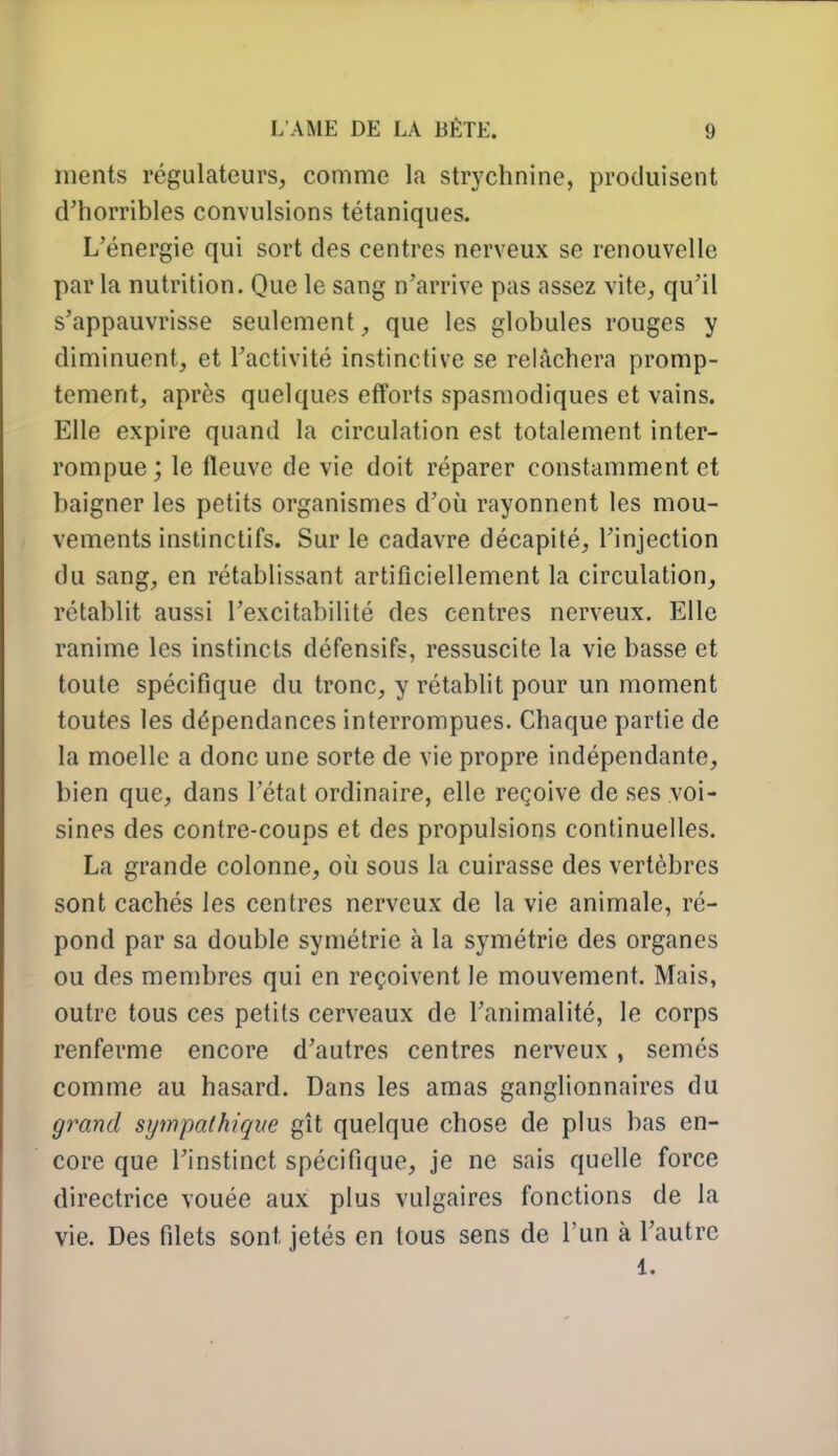 nienls régulateurs, comme la strychnine, produisent d'horribles convulsions tétaniques. L'énergie qui sort des centres nerveux se renouvelle par la nutrition. Que le sang n'arrive pas assez vite, qu'il s'appauvrisse seulement, que les globules rouges y diminuent, et l'activité instinctive se relâchera promp- tement, après quelques eflforts spasmodiques et vains. Elle expire quand la circulation est totalement inter- rompue; le fleuve de vie doit réparer constamment et baigner les petits organismes d'où rayonnent les mou- vements instinctifs. Sur le cadavre décapité, l'injection du sang, en rétablissant artificiellement la circulation, rétablit aussi l'excitabilité des centres nerveux. Elle ranime les instincts défensifs, ressuscite la vie basse et toute spécifique du tronc, y rétablit pour un moment toutes les dépendances interrompues. Chaque partie de la moelle a donc une sorte de vie propre indépendante, bien que, dans l'état ordinaire, elle reçoive de ses voi- sines des contre-coups et des propulsions continuelles. La grande colonne, où sous la cuirasse des vertèbres sont cachés les centres nerveux de la vie animale, ré- pond par sa double symétrie à la symétrie des organes ou des membres qui en reçoivent le mouvement. Mais, outre tous ces petits cerveaux de l'animalité, le corps renferme encore d'autres centres nerveux, semés comme au hasard. Dans les amas ganglionnaires du grand sympathique gît quelque chose de plus bas en- core que l'instinct spécifique, je ne sais quelle force directrice vouée aux plus vulgaires fonctions de la vie. Des filets sont jetés en tous sens de l'un à l'autre 1.