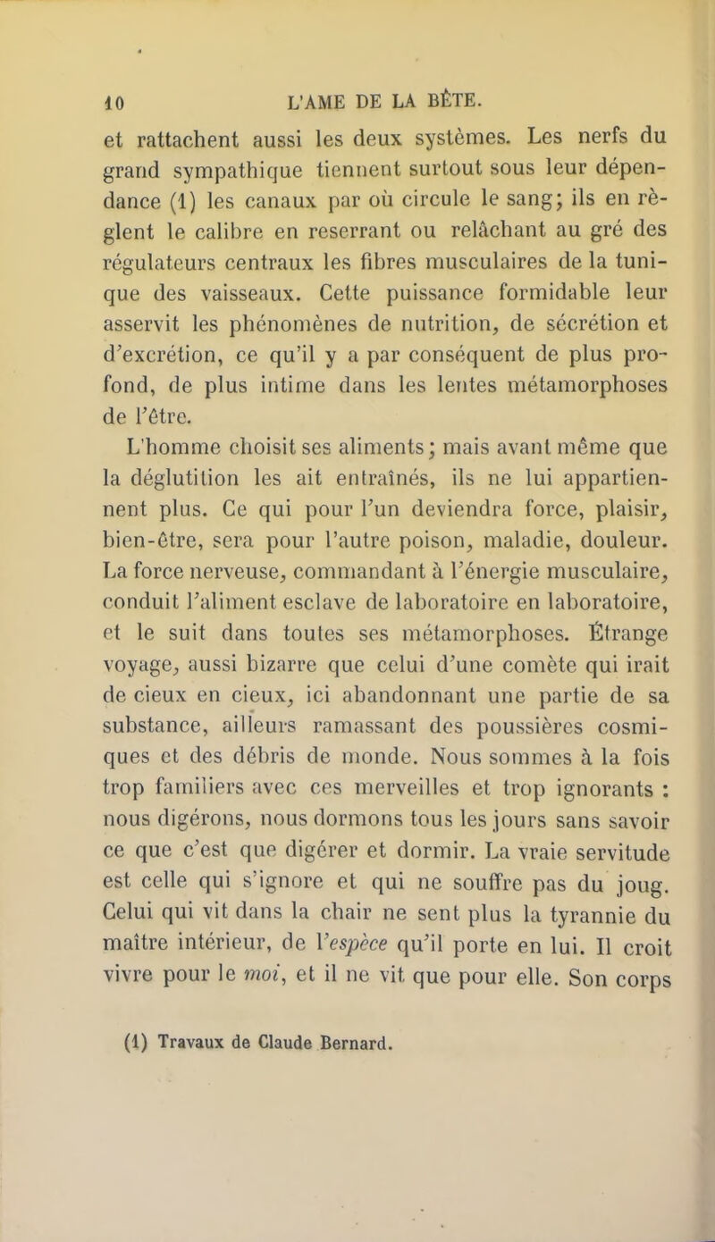 et rattachent aussi les deux systèmes. Les nerfs du grand sympathique tiennent surtout sous leur dépen- dance (1) les canaux par où circule le sang; ils en rè- glent le calibre en reserrant ou relâchant au gré des régulateurs centraux les fibres musculaires de la tuni- que des vaisseaux. Cette puissance formidable leur asservit les phénomènes de nutrition, de sécrétion et d'excrétion, ce qu'il y a par conséquent de plus pro- fond, de plus intime dans les lentes métamorphoses de Tôtre. L'homme choisit ses aliments; mais avant même que la déglutition les ait entraînés, ils ne lui appartien- nent plus. Ce qui pour Tun deviendra force, plaisir, bien-être, sera pour l'autre poison, maladie, douleur. La force nerveuse, commandant à l'énergie musculaire, conduit l'aliment esclave de laboratoire en laboratoire, et le suit dans toutes ses métamorphoses. Étrange voyage, aussi bizarre que celui d'une comète qui irait de cieux en cieux, ici abandonnant une partie de sa substance, ailleurs ramassant des poussières cosmi- ques et des débris de monde. Nous sommes à la fois trop familiers avec ces merveilles et trop ignorants : nous digérons, nous dormons tous les jours sans savoir ce que c'est que digérer et dormir. La vraie servitude est celle qui s'ignore et qui ne souffre pas du joug. Celui qui vit dans la chair ne sent plus la tyrannie du maître intérieur, de Vespèce qu'il porte en lui. Il croit vivre pour le moi, et il ne vit que pour elle. Son corps