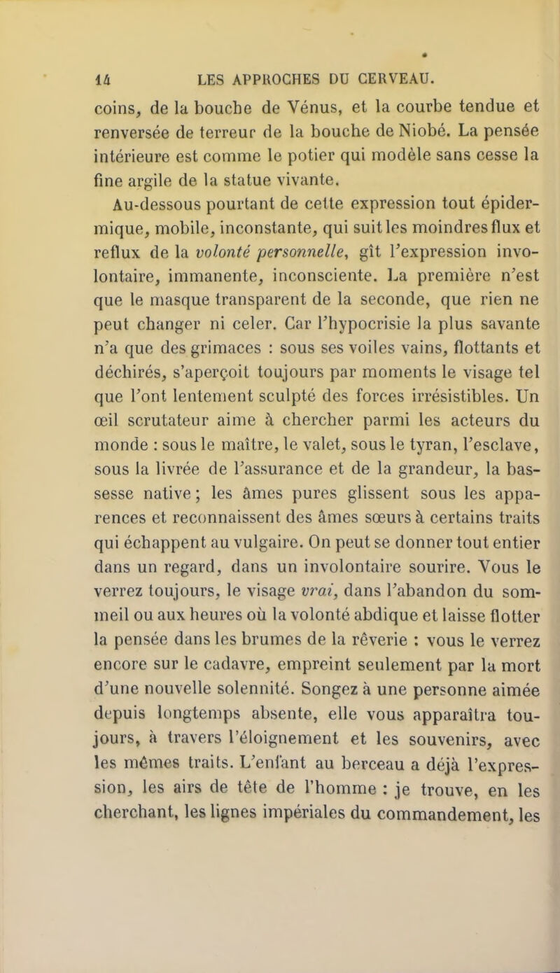 coins, de la bouche de Vénus, et la courbe tendue et renversée de terreur de la bouche de Niobé. La pensée intérieure est comme le potier qui modèle sans cesse la fine argile de la statue vivante. Au-dessous pourtant de cette expression tout épider- mique, mobile, inconstante, qui suit les moindres flux et reflux de la volonté personnelle, gît l'expression invo- lontaire, immanente, inconsciente, l^a première n'est que le masque transparent de la seconde, que rien ne peut changer ni celer. Car l'hypocrisie la plus savante n'a que des grimaces : sous ses voiles vains, flottants et déchirés, s'aperçoit toujours par moments le visage tel que l'ont lentement sculpté des forces irrésistibles. Un œil scrutateur aime à chercher parmi les acteurs du monde : sous le maître, le valet, sous le tyran, l'esclave, sous la livrée de l'assurance et de la grandeur, la bas- sesse native ; les âmes pures glissent sous les appa- rences et reconnaissent des âmes sœurs à certains traits qui échappent au vulgaire. On peut se donner tout entier dans un regard, dans un involontaire sourire. Vous le verrez toujours, le visage vra?, dans l'abandon du som- meil ou aux heures où la volonté abdique et laisse flotter la pensée dans les brumes de la rêverie : vous le verrez encore sur le cadavre, empreint seulement par la mort d'une nouvelle solennité. Songez à une personne aimée depuis longtemps absente, elle vous apparaîtra tou- jours, à travers l'éloignement et les souvenirs, avec les mêmes traits. L'enfant au berceau a déjà l'expres- sion, les airs de tête de l'homme : je trouve, en les cherchant, les lignes impériales du commandement, les