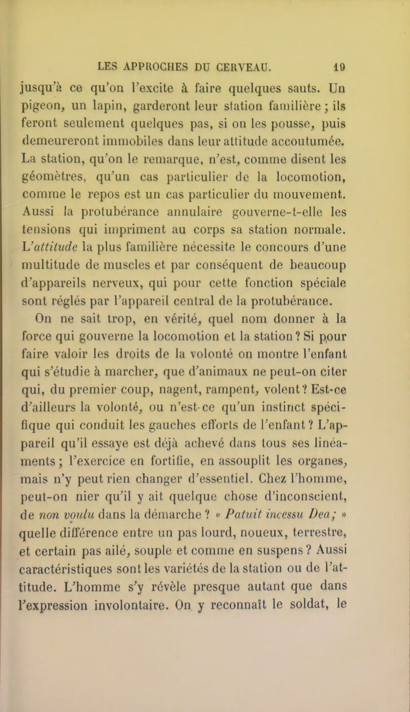 jusqu'à ce qu'on l'excite à faire quelques sauts. Un pigeon, un lapin, garderont leur station familière ; ils feront seulement quelques pas, si on les pousse, puis demeureront immobiles dans leur altitude accoutumée. La station, qu'on le remarque, n'est, comme disent les géomètres, qu'un cas particulier de la locomotion, comme le repos est un cas particulier du mouvement. Aussi la protubérance annulaire gouverne-t-elle les tensions qui impriment au corps sa station normale. L'attitude la plus familière nécessite le concours d'une nmltitude de muscles et par conséquent de beaucoup d'appareils nerveux, qui pour cette fonction spéciale sont réglés par l'appareil central de la protubérance. On ne sait trop, en vérité, quel nom donner à la force qui gouverne la locomotion et la station?Si pour faire valoir les droits de la volonté on montre l'enfant qui s'étudie à marcher, que d'animaux ne peut-on citer qui, du premier coup, nagent, rampent, volent? Est-ce d'ailleurs la volonté, ou n'est ce qu'un instinct spéci- fique qui conduit les gauches efforts de l'enfant? L'ap- pareil qu'il essaye est déjà achevé dans tous ses linéa- ments ; l'exercice en fortifie, en assouplit les organes, mais n'y peut rien changer d'essentiel. Chez l'homme, peut-on nier qu'il y ait quelque chose d'inconscient, de non voulu dans la démarche ? <- Patuit incessu Dea; » quelle différence entre un pas lourd, noueux, terrestre, et certain pas ailé, souple et comme en suspens? Aussi caractéristiques sont les variétés de la station ou de l'at- titude. L'homme s'y révèle presque autant que dans rexpression involontaire. On y reconnaît le soldat, le