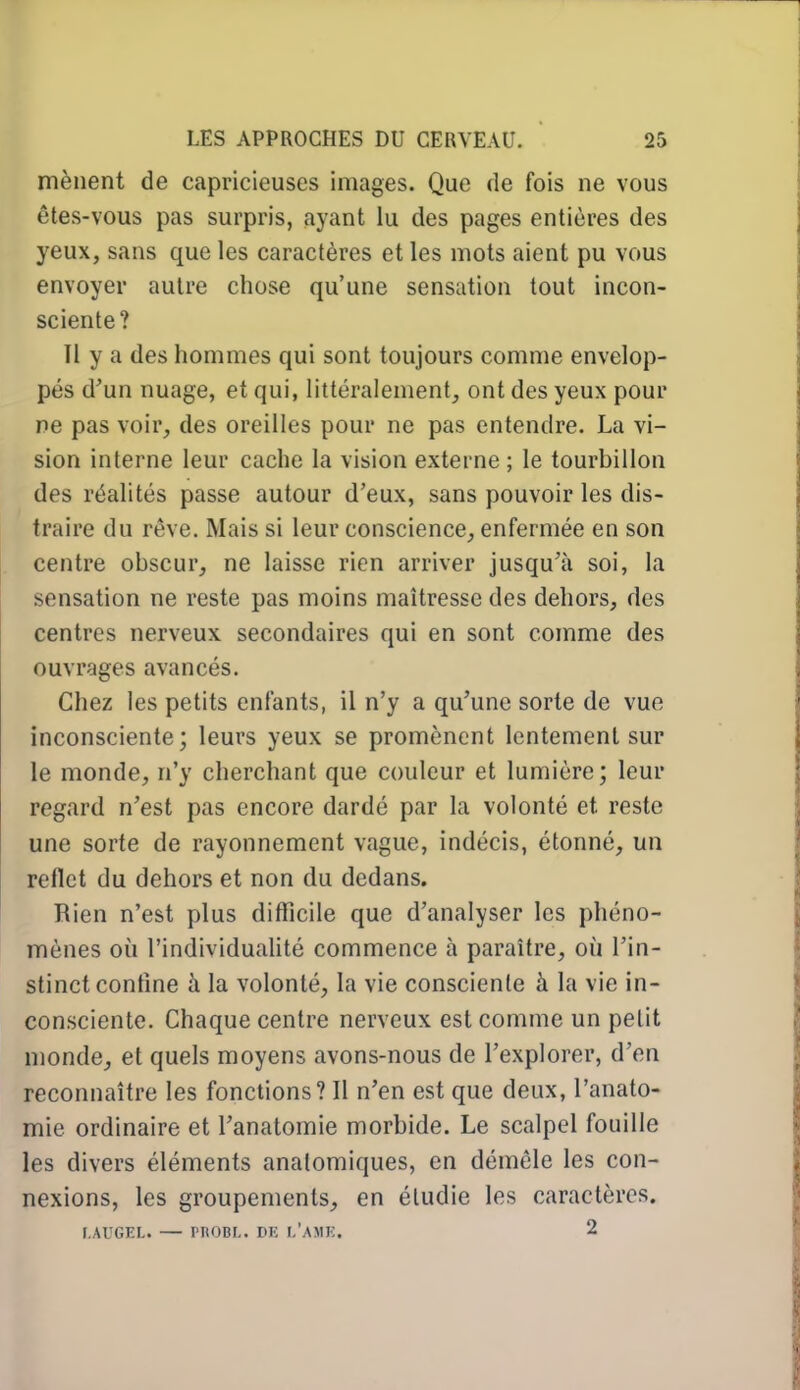 mènent de capricieuses images. Que de fois ne vous êtes-vous pas surpris, ayant lu des pages entières des yeux, sans que les caractères et les mots aient pu vous envoyer autre chose qu'une sensation tout incon- sciente? Il y a des hommes qui sont toujours comme envelop- pés d'un nuage, et qui, littéralement, ont des yeux pour ne pas voir, des oreilles pour ne pas entendre. La vi- sion interne leur cache la vision externe ; le tourbillon des réalités passe autour d'eux, sans pouvoir les dis- traire du rêve. Mais si leur conscience, enfermée en son centre obscur, ne laisse rien arriver jusqu'à soi, la sensation ne reste pas moins maîtresse des dehors, des centres nerveux secondaires qui en sont comme des ouvrages avancés. Chez les petits enfants, il n'y a qu'une sorte de vue inconsciente; leurs yeux se promènent lentement sur le monde, n'y cherchant que couleur et lumière; leur regard n'est pas encore dardé par la volonté et reste une sorte de rayonnement vague, indécis, étonné, un reflet du dehors et non du dedans. Rien n'est plus difficile que d'analyser les phéno- mènes où l'individuaUté commence à paraître, où l'in- stinct contine à la volonté, la vie consciente à la vie in- consciente. Chaque centre nerveux est comme un petit monde, et quels moyens avons-nous de l'explorer, d'en reconnaître les fonctions? Il n'en est que deux, l'anato- mie ordinaire et l'anatomie morbide. Le scalpel fouille les divers éléments analomiques, en démêle les con- nexions, les groupements, en étudie les caractères. r.AUGEL. — PROBL. DIÎ I/AMK. 2