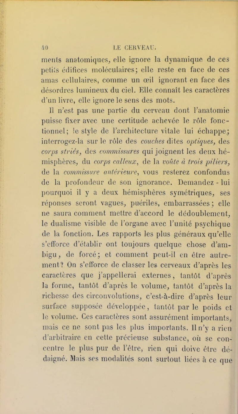 ments anatomiques, elle ignore la dynamique de ces petits édifices moléculaires; elle reste en face de ces amas cellulaires, comme un œil ignorant en face des désordres lumineux du ciel. Elle connaît les caractères d'un livre, elle ignore le sens des mots. Il n'est pas une partie du cerveau dont l'anatomie puisse fixer avec une certitude achevée le rôle fonc- tionnel; !e style de l'architecture vitale lui échappe.; interrogez-la sur le rôle des couches dites optiques, des corps striés, des commissures qui joignent les deux hé- misphères, du corps calleux^ de la voûte à trois piliers, de la commissure antérieure, vous resterez confondus de la profondeur de son ignorance. Demandez - lui pourquoi il y a deux hémisphères symétriques, ses réponses seront vagues, puériles, embarrassées ; elle ne saura comment mettre d'accord le dédoublement, le dualisme visible de l'organe avec l'unité psychique de la fonction. Les rapports les plus généraux qu'elle s'ctTorcc d'établir ont toujours quelque chose d'am- bigu, de forcé; et comment peut-il en être autre- ment? On s'elforce de cla&ser les cerveaux d'après les caractères que j'appellerai externes, tantôt d'après la forme, tantôt d'après le volume, tantôt d'après la richesse des circonvolutions, c'est-à-dire d'après leur surface supposée développée, tantôt par le poids et le volume. Ces caractères sont assurément importants, mais ce ne sont pas les plus importants. Il n'y a rien d'arbitraire en cette précieuse substance, où se con- centre le plus pur de l'être, rien qui doive être dé- daigné. Mais ses modalités sont surtout liées à ce que