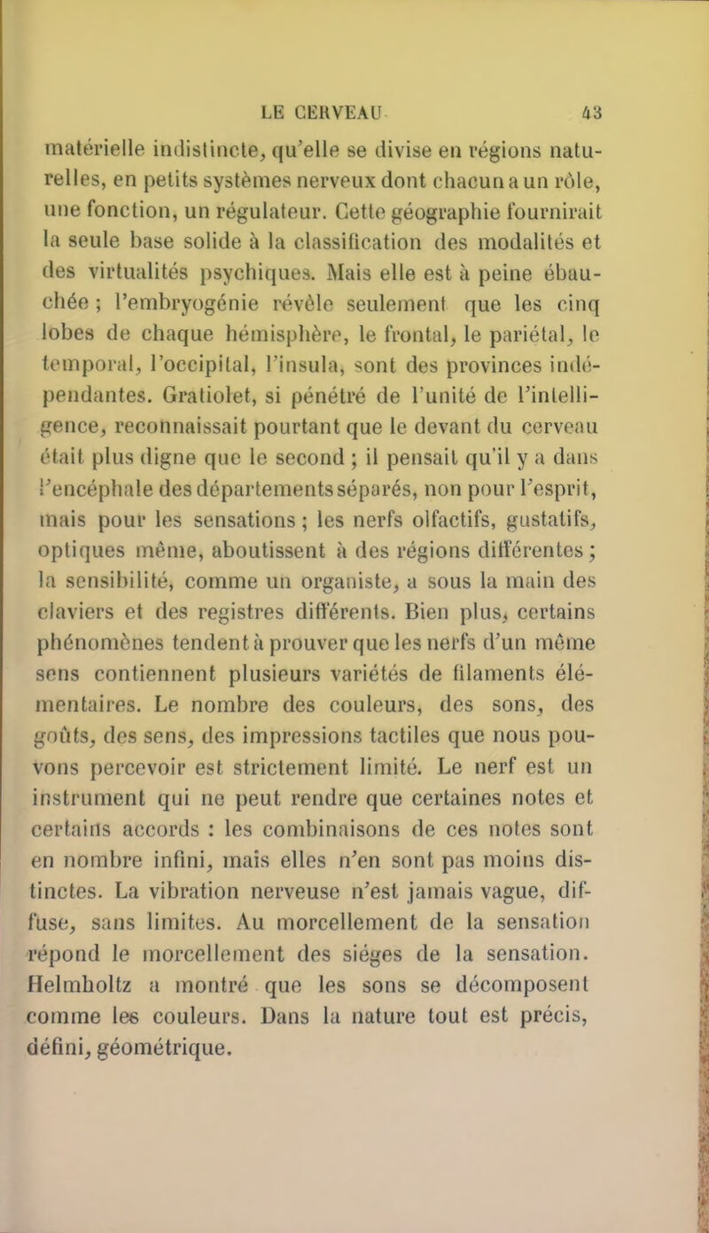 matérielle indistincte, qu'elle se divise en régions natu- relles, en petits systèmes nerveux dont chacun a un r()le, une fonction, un régulateur. Cette géographie fournirait la seule base solide à la classification des modalités et des virtualités psychiques. Mais elle est à peine ébau- chée ; l'embryogénie révèle seulement que les cinq lobes de chaque hémisphère, le frontal, le pariétal, le temporal, l'occipital, l'insula, sont des provinces indé- pendantes. Gratiolet, si pénétré de l'unité de l'intelli- gence, reconnaissait pourtant que le devant du cerveau était plus (ligne que le second ; il pensait qu'il y a dans l'encéphale des départements séparés, non pour l'esprit, mais pour les sensations ; les nerfs olfactifs, gustatifs, optiques même, aboutissent à des régions différentes; la sensibilité, comme un organiste, a sous la main des claviers et des registres différents. Bien plus, certains phénomènes tendent à prouver que les nerfs d'un même sons contiennent plusieurs variétés de filaments élé- mentaires. Le nombre des couleurs, des sons, des goûts, des sens, des impressions tactiles que nous pou- vons percevoir est strictement limité. Le nerf est un instrument qui ne peut rendre que certaines notes et certains accords : les condjinaisons de ces notes sont en nombre infini, mais elles n'en sont pas moins dis- tinctes. La vibration nerveuse n'est jamais vague, dif- fuse, sans limites. Au morcellement de la sensation répond le morcellement des sièges de la sensation. Helmholtz a montré que les sons se décomposent comme les couleurs. Dans la nature tout est précis, défini, géométrique.