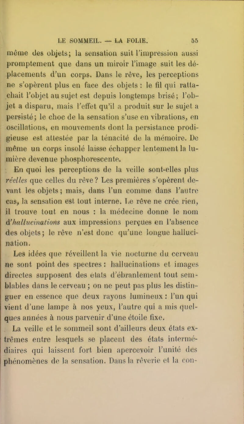 même des objets; la sensation suit l'impression aussi promptement que dans un miroir l'image suit les dé- placements d'un corps. Dans le rêve, les perceptions no s'opèrent plus en face des objets : le fil qui ratta- chait l'objet au sujet est depuis longtemps brisé; l'ob- jet a disparu, mais l'effet qu'il a produit sur le sujet a persisté; le choc de la sensation s'use en vibrations, en oscillations, en mouvements dont la persistance prodi- gieuse est attestée par la ténacité de la mémoire. De même un corps insolé laisse échapper lentement la lu- mière devenue phosphorescente. En quoi les perceptions de la veille sont-elles plus réelles que celles du rêve? Les premières s'opèrent de- vant les objets ; mais, dans l'un comme dans l'autre cas, la sensation est tout interne. T-e rêve ne crée rien, il trouve tout en nous : la médecine donne le nom A'hallucinations aux impressions perçues en l'absence des objets; le rêve n'est donc qu'une longue halluci- nation. Les idées que réveillent la vie nocturne du cerveau ne sont point des spectres: hallucinations et images directes supposent des états d'ébranlement tout sem- blables dans le cerveau ; on ne peut pas plus les distin- guer en essence que deux rayons lumineux : l'un qui vient d'une lampe à nos yeux, l'autre qui a mis quel- ques années à nous parvenir d'une étoile fixe. La veille et le sommeil sont d'ailleurs deux étals ex- trêmes entre lesquels se placent des états intermé- diaires qui laissent foi! bien apercevoir l'unité des phénomènes do la sensation. Dans la rêverie et la con-