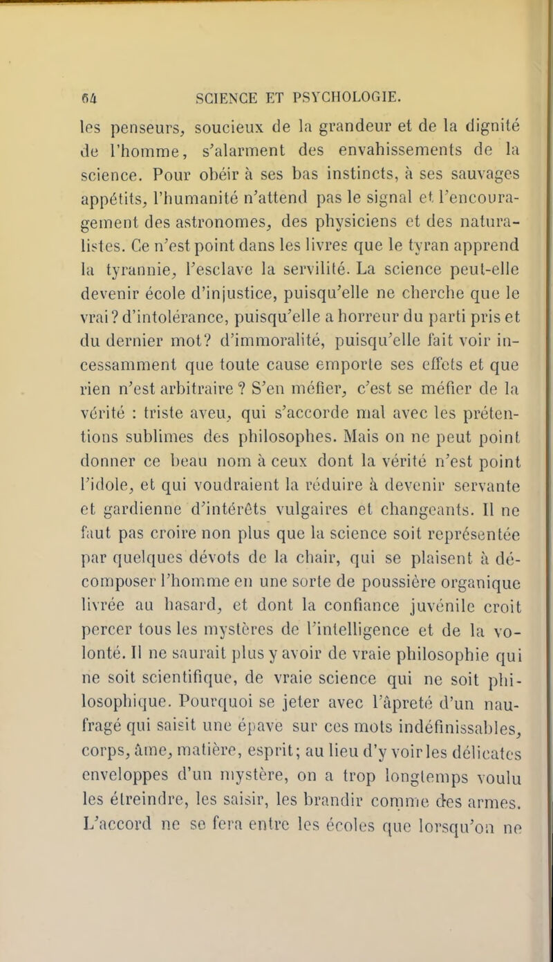 les penseurs, soucieux de la grandeur et de la dignité de l'homme, s'alarment des envahissements de la science. Pour obéir à ses bas instincts, à ses sauvages appétits, l'humanité n'attend pas le signal et l'encoura- gement des astronomes, des physiciens et des natura- lisâtes. Ce n'est point dans les livres que le tyran apprend lu tyrannie, l'esclave la servilité. La science peut-elle devenir école d'injustice, puisqu'elle ne cherche que le vrai? d'intolérance, puisqu'elle a horreur du parti pris et du dernier mot? d'immoralité, puisqu'elle fait voir in- cessamment que toute cause emporte ses effets et que rien n'est arbitraire ? S'en méfier, c'est se méfier de la vérité : triste aveu, qui s'accorde mal avec les préten- tions sublimes des philosophes. Mais on ne peut point donner ce beau nom à ceux dont la vérité n'est point l'idole, et qui voudraient la réduire à devenir servante et gardienne d'intérêts vulgaires et changeants. Il ne faut pas croire non plus que la science soit représentée par quelques dévots de la chair, qui se plaisent à dé- composer l'homme en une sorte de poussière organique livrée au hasard, et dont la confiance juvénile croit percer tous les mystères de l'intelligence et de la vo- lonté. Il ne saurait plus y avoir de vraie philosophie qui ne soit scientifique, de vraie science qui ne soit phi- losophique. Pourquoi se jeter avec l'âpreté d'un nau- fragé qui saisit une épave sur ces mots indéfinissables, corps, ûme, matière, esprit; au lieu d'y voiries délicates enveloppes d'un mystère, on a trop longtemps voulu les élreindre, les saisir, les brandir comme des armes. L'accord ne se fera entre les écoles que lorsqu'on ne