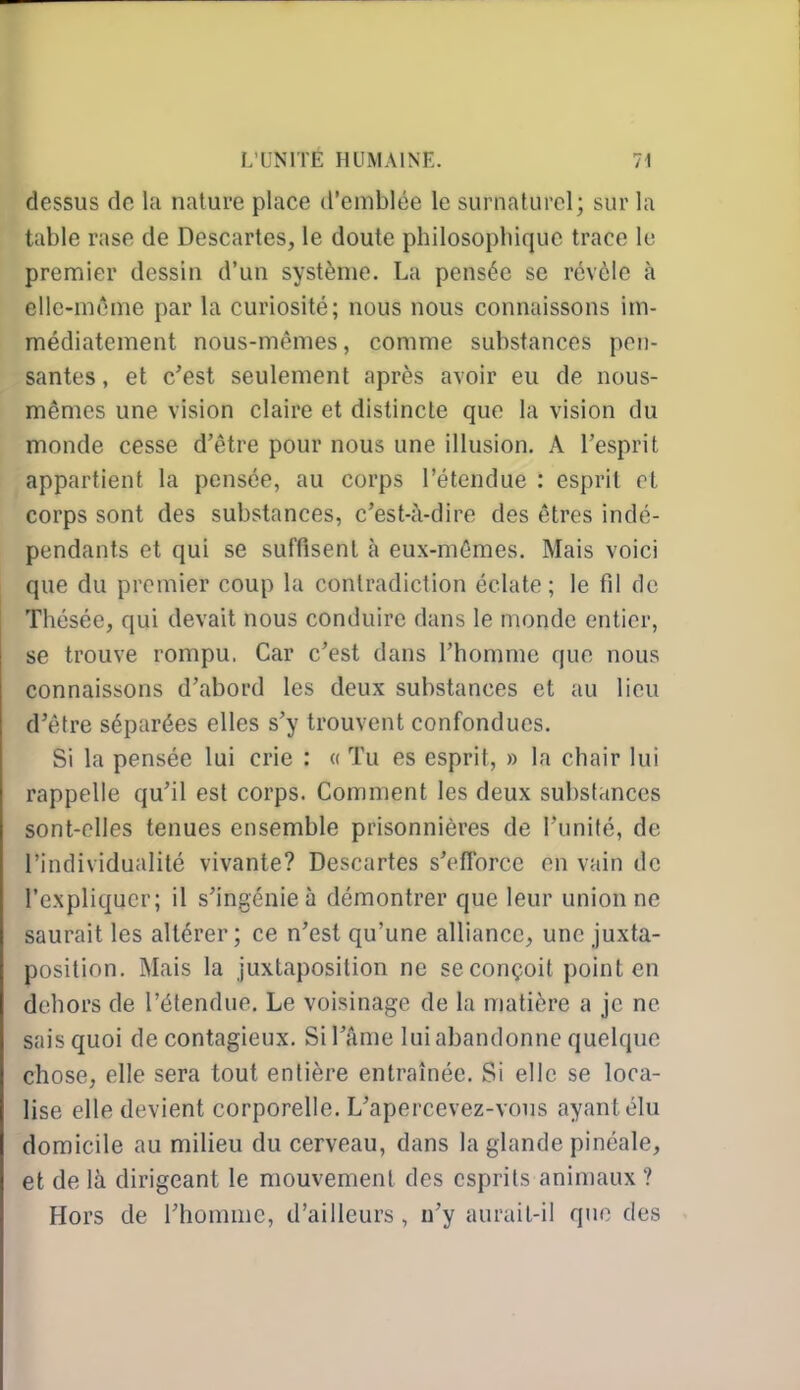 dessus de la nature place d'emblée le surnaturel; sur la table rase de Descartes, le doute philosophique trace le premier dessin d'un système. La pensée se révèle à elle-même par la curiosité; nous nous connaissons im- médiatement nous-mêmes, comme substances pen- santes , et c'est seulement après avoir eu de nous- mêmes une vision claire et distincte que la vision du monde cesse d'être pour nous une illusion, A l'esprit appartient la pensée, au corps l'étendue : esprit cl corps sont des substances, c'est-à-dire des êtres indé- pendants et qui se suffisent à eux-mêmes. Mais voici que du premier coup la contradiction éclate; le fil de Thésée, qui devait nous conduire dans le monde entier, se trouve rompu. Car c'est dans l'homme que nous connaissons d'abord les deux substances et au lieu d'être séparées elles s'y trouvent confondues. Si la pensée lui crie : « Tu es esprit, » la chair lui rappelle qu'il est corps. Comment les deux substances sont-elles tenues ensemble prisonnières de l'unité, de l'individualité vivante? Descartes s'efforce en vain de l'expliquer; il s'ingénie à démontrer que leur union ne saurait les altérer; ce n'est qu'une alliance, une juxta- position. Mais la juxtaposition ne se conçoit point en dehors de l'étendue. Le voisinage de la matière a je ne sais quoi de contagieux. Si l'âme lui abandonne quelque chose, elle sera tout entière entraînée. Si elle se loca- lise elle devient corporelle. L'apercevez-vons ayant élu domicile au milieu du cerveau, dans la glande pinéale, et de là dirigeant le mouvement des esprits animaux ? Hors de rhomuic, d'ailleurs , n'y aurait-il que des