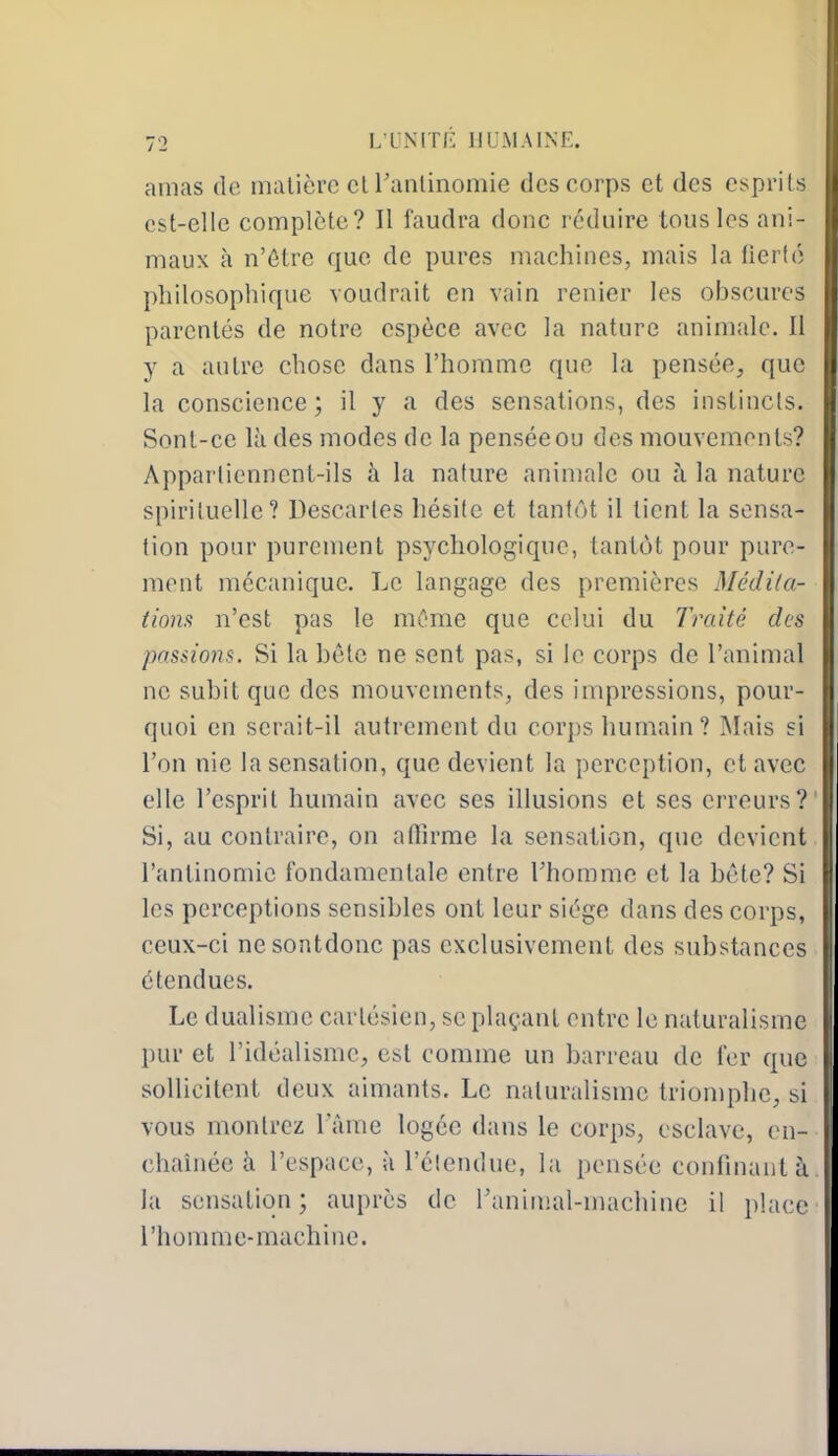 amas de inalièrc ciranlinomie des corps et des esprits est-elle complète? Il faudra donc réduire tous les ani- maux à n'ôtre que de pures machines, mais la fierté philosophique voudrait en vain renier les obscures parentés de notre espèce avec la nature animale. Il y a autre chose dans l'homme que la pensée, que la conscience ; il y a des sensations, des instincts. Sonl-ce là des modes de la pensée ou des mouvements? Appartiennent-ils à la nature aniniale ou à la nature spirituelle? Descaries hésite et tantôt il tient la sensa- tion pour purement psychologique, tantôt pour pure- ment mécanique. Le langage des premières Médi/a- tiom n'est pas le môme que celui du Traité des passions. Si la bête ne sent pas, si le corps de l'animal ne subit que des mouvements, des impressions, pour- quoi en serait-il autrement du corps humain? Mais si l'on nie la sensation, que devient la perception, et avec elle l'esprit humain avec ses illusions et ses erreurs? Si, au contraire, on atïîrme la sensation, que devient ranlinomic fondamentale entre l'homme et la hête? Si les perceptions sensibles ont leur siège dans des corps, ceux-ci nesontdonc pas exclusivement des substances étendues. Le dualisme cartésien, se plaçant entre le naturalisme pur et l'idéalisme, est comme un barreau de fer que sollicitent deux aimants. Le naturalisme triomphe, si vous montrez l'àme logée dans le corps, esclave, en- chaînée à l'espace, à l'clendue, la pensée confinant à la sensation ; auprès de ranimai-machine il i)lace l'homme-machine.