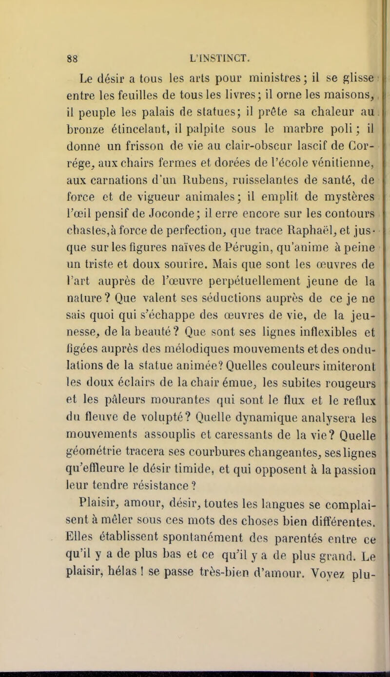 Le désir a tous les arts pour ministres ; il se glisse ■ entre les feuilles de tous les livres; il orne les maisons,, il peuple les palais de statues; il prête sa chaleur au. bronze élincelant, il palpite sous le marbre poli ; il donne un frisson de vie au clair-obscur lascif de Gor- rége, aux chairs fermes et dorées de l'école vénitienne, aux carnations d'un Ilubens, ruisselantes de santé, de force et de vigueur animales; il emplit de mystères l'œil pensif de Joconde; il erre encore sur les contours chasles,à force de perfection, que trace Raphaël, et jus- que sur les figures naïves de Pérugin, qu'anime à peine un triste et doux sourire. Mais que sont les œuvres de l'art auprès de l'œuvre perpétuellement jeune de la nature? Que valent ses séductions auprès de ce je ne sais quoi qui s'échappe des œuvres de vie, de la jeu- nesse, de la beauté? Que sont ses lignes inflexibles et figées auprès des mélodiques mouvements et des ondu- lations de la statue animée? Quelles couleurs imiteront les doux éclairs de la chair émue, les subites rougeurs et les pâleurs mourantes qui sont le flux et le reflux du fleuve de volupté? Quelle dynamique analysera les mouvements assouplis et caressants de la vie? Quelle géométrie tracera ses courbures changeantes, ses lignes qu'effleure le désir timide, et qui opposent à la passion leur tendre résistance ? Plaisir, amour, désir, toutes les langues se complai- sent à mêler sous ces mots des choses bien différentes. Elles établissent spontanément des parentés entre ce qu'il y a de plus bas et ce qu'il y a de plus grand. Le plaisir, hélas ! se passe très-bien d'amour. Voyez plu-