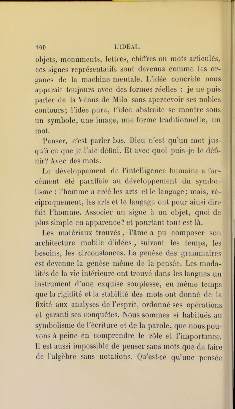 objets, monuments, lettres, chiffres ou mots articulés, ces signes représentatifs sont devenus comme les or- ganes de la machine mentale. L'idée concrète nous apparaît toujours avec des formes réelles : je ne puis parler de la Vénus de Milo sans apercevoir ses nobles contours; Tidée pure, l'idée abstraite se montre sous un symbole, une image, une forme traditionnelle, un mot. Penser, c'est parler bas. Dieu n'est qu'un mot jus- qu'à ce que je l'aie défini. Et avec quoi puis-je le défi- nir? Avec des mots. Le développement de l'intelligence humaine a for- cément été parallèle au développement du symbo- lisme : l'homme a créé les arts et le langage ; mais, ré- ciproquement, les arts et le langage ont pour ainsi dire fait l'homme. Associer un signe à un objet, quoi de plus simple en apparence? et pourtant tout est là. Les matériaux trouvés, l'âme a pu composer son architecture mobile d'idées, suivant les temps, les besoins, les circonstances. La genèse des grammaires est devenue la genèse même de la pensée. Les moda- lités de la vie intérieure ont trouvé dans les langues un instrument d'une exquise souplesse, en même temps que la rigidité et la stabilité des mots ont donné de la fixité aux analyses de l'esprit, ordonné ses opérations et garanti ses conquêtes. Nous sommes si habitués au symbolisme de l'écriture et de la parole, que nous pou- vons à peine en comprendre le rôle et l'importance, il est aussi impossible de penser sans mots que de faire de l'algèbre sans notations. Qu'est-ce qu'une pensée