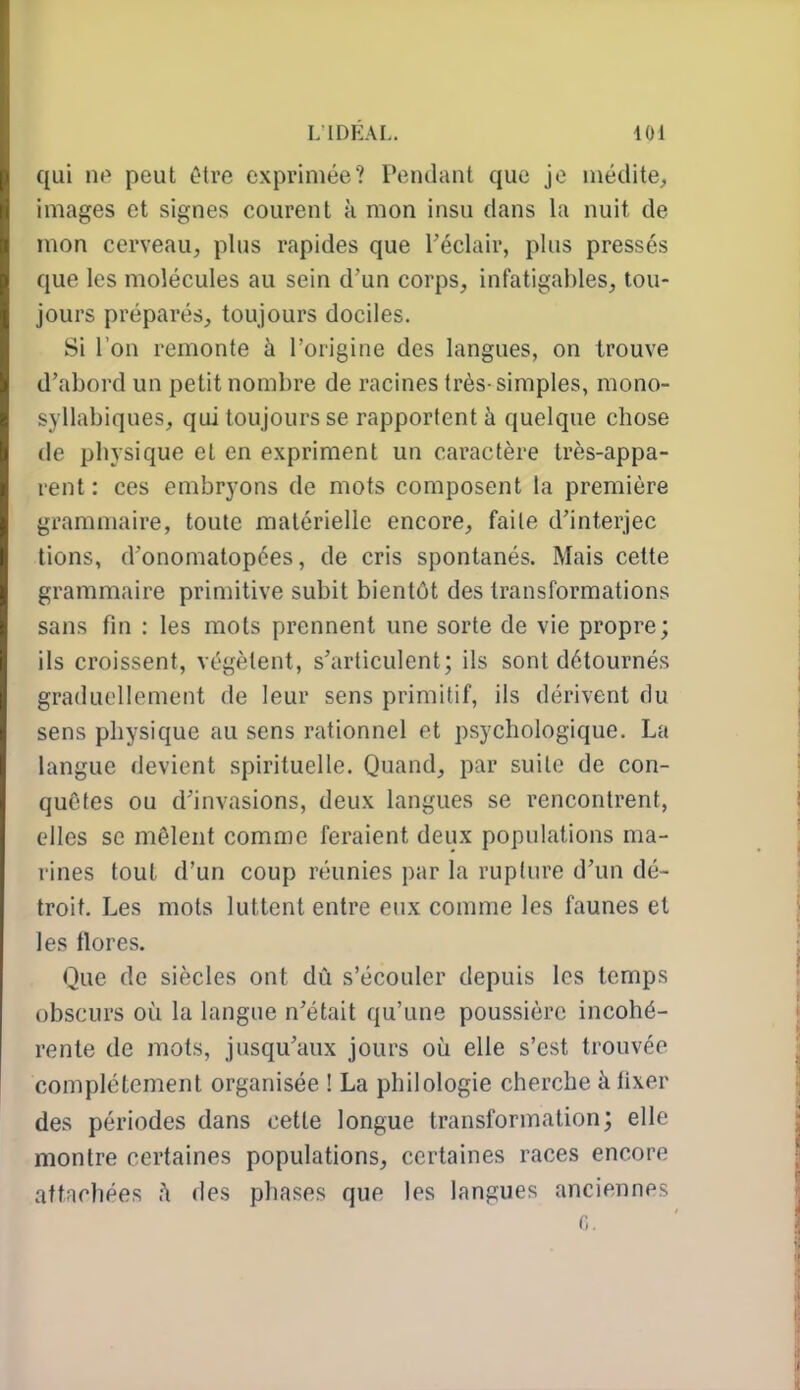 qui nt» peut être exprimée? Pendant que je inédite, images et signes courent k mon insu dans la nuit de mon cerveau, plus rapides que Téclair, plus pressés que les molécules au sein d'un corps, infatigables, tou- jours préparés, toujours dociles. Si l'on remonte à l'origine des langues, on trouve d'abord un petit nombre de racines très-simples, mono- syllabiques, qui toujours se rapportent à quelque chose de physique et en expriment un caractère très-appa- rent : ces embryons de mots composent la première grammaire, toute matérielle encore, faite d'interjec lions, d'onomatopées, de cris spontanés. Mais cette grammaire primitive subit bientôt des transformations sans fin : les mots prennent une sorte de vie propre; ils croissent, végètent, s'articulent; ils sont détournés graduellement de leur sens primitif, ils dérivent du sens physique au sens rationnel et psychologique. La langue devient spirituelle. Quand, par suite de con- quêtes ou d'invasions, deux langues se rencontrent, elles se mêlent comme feraient deux populations ma- rines tout d'un coup réunies par la rupture d'un dé- troit. Les mots luttent entre eux comme les faunes et les flores. Que de siècles ont dû s'écouler depuis les temps obscurs où la langue n'était qu'une poussière incohé- rente de mots, jusqu'aux jours où elle s'est trouvée complètement organisée ! La philologie cherche à fixer des périodes dans cette longue transformation; elle montre certaines populations, certaines races encore attachées des phases que les langues anciennes r,.