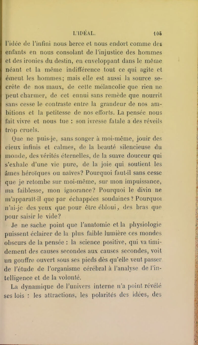 I.IDÉAL, 106 l'itlée (le l'infiai nous berce et nous endort comme des enfants en nous consolant de l'injustice des hommes et des ironies du destin, en enveloppant dans le môme néant et la même inditïérence tout ce qui agite et émeut les hommes; mais elle est aussi la source se- crète do nos maux, de celte mélancolie que rien ne peut charmer, de cet ennui sans remède que nourrit sans cesse le contraste entre la grandeur de nos am- bitions et la petitesse de nos efforts. La pensée nous fait vivre et nous tue : son ivresse fatale a des réveils trop cruels. Que ne puis-je, sans songer à moi-même, jouir des cieux infinis et calmes, de la beauté silencieuse du monde, des vérités éternelles, de la suave douceur qui s'exhale d'une vie pure, de la joie qui soutient les âmes héroïques ou naïves? Pourquoi faut-il sans cesse que je retombe sur moi-même, sur mon impuissance, ma faiblesse,, mon ignorance? Pourquoi le divin ne m'apparaît-il que par échappées soudaines ? Pourquoi n'ai-jc des yeux que pour être ébloui, des bras que pour saisir le vide? Je ne sache point que l'anatomie et la physiologie puissent éclairer de la plus faible lumière ces mondes obscurs de la pensée : la science positive, qui va timi- dement des causes secondes aux causes secondes, voit un gouffre ouvert sous ses pieds dès qu'elle veut passer de rétude de l'organisme cérébral à l'analyse de l'in- telligence et de la volonté. La dynamique de Tunivers interne n'a point révélé ses lois : les attractions, les polarités des idées, des