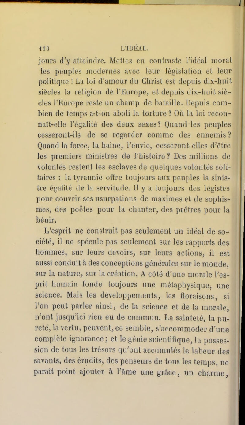 jours d'y atteindre. Mettez eu contraste l'idéal moral les peuples modernes avec leur législation et leur politique ! La loi d'amour du Christ est depuis dix-huit siècles la religion de l'Europe, et depuis dix-huit siè- cles l'Europe reste un champ de bataille. Depuis com- bien de temps a-t-on aboli la torture ? Où la loi recon- naît-elle l'égalité des deux sexes? Quand-les peuples cesseront-ils de se regarder comme des ennemis? Quand la force, la haine, l'envie, cesseront-elles d'être les premiers ministres de l'histoire? Des millions de volontés restent les esclaves de quelques volontés soli- taires : la tyrannie offre toujours aux peuples la sinis- tre égalité de la servitude. Il y a toujours des légistes pour couvrir ses usurpations de maximes et de sophis- mes, des poètes pour la chanter, des prêtres pour la bénir. L'esprit ne construit pas seulement un idéal de so- ciétéj il ne spécule pas seulement sur les rapports des hommes, sur leurs devoirs, sur leurs actions, il est aussi conduit à des conceptions générales sur le monde, sur la nature, sur la création. A côté d'une morale l'es- prit humain fonde toujours une métaphysique, une science. Mais les développements, les floraisons, si l'on peut parler ainsi, de la science et de la morale, n'ont jusqu'ici rien eu de commun. La sainteté, la pu- reté, la vertu, peuvent, ce semble, s'accommoder d'une complète ignorance; et le génie scientifique, la posses- sion de tous les trésors qu'ont accumulés le labeur des savants, des érudits, des penseurs de tous les temps, ne parait point ajouter à l'âm-e une grâce, un charme.