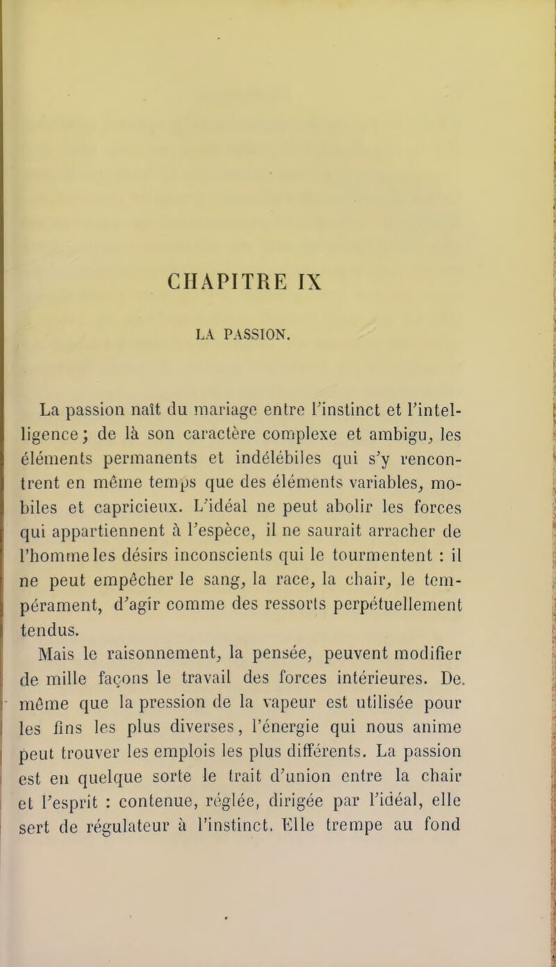 CHAPITRE IX LA PASSION. La passion naît du mariage entre l'instinct et l'intel- ligence ; de là son caractère complexe et ambigu^ les éléments permanents et indélébiles qui s'y rencon- trent en même temps que des éléments variables, mo- biles et capricieux. L'idéal ne peut abolir les forces qui appartiennent à l'espèce, il ne saurait arracher de l'homme les désirs inconscients qui le tourmentent : il ne peut empêcher le sang, la race, la chair, le tem- pérament, d'agir comme des ressorts perpétuellement tendus. Mais le raisonnement, la pensée, peuvent modifier de mille façons le travail des forces intérieures. De. même que la pression de la vapeur est utilisée pour les fins les plus diverses, l'énergie qui nous anime peut trouver les emplois les plus différents. La passion est en quelque sorte le trait d'union entre la chair et l'esprit : contenue, réglée, dirigée par l'idéal, elle sert de régulateur à l'instinct. Elle trempe au fond