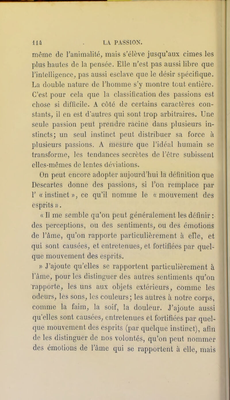 môme de ranimalité, mais s'élève jusqu'aux cimes les plus hautes de la pensée. Elle n'est pas aussi libre que rintelligencc^ pas aussi esclave que le désir spécifique. La double nature de l'homme s'y montre tout entière. C'est pour cela que la classification des passions est chose si difficile. A côté de certains caractères con- stantSj il en est d'autres qui sont trop arbitraires. Une seule passion peut prendre racine dans plusieurs in- stincts; un seul instinct peut distribuer sa force à plusieurs passions. A mesure que l'idéal humain se transforme, les tendances secrètes de l'être subissent elles-mêmes de lentes déviations. On peut encore adopter aujourd'hui la définition que Descartes donne des passions_, si l'on remplace par r «instinct», ce qu'il nomme le «mouvement des esprits ». « Il me semble qu'on peut généralement les définir : des perceptions, ou des sentiments, ou des émotions de l'âme, qu'on rapporte particulièrement à elle, et qui sont causées, et entretenues, et fortifiées par quel- que mouvement des esprits. » J'ajoute qu'elles se rapportent particulièrement à l'ànie, pour les distinguer des autres sentiments qu'on rapporte, les uns aux objets extérieurs, comme les odeurs, les sons, les couleurs; les autres à notre corps, comme la faim, la soif, la douleur. J'ajoute aussi qu'elles sont causées, entretenues et fortifiées par quel- que mouvement des esprits (par quelque instinct), afin de les distinguer de nos volontés, qu'on peut nommer des émotions de l'âme qui se rapportent à elle, mais