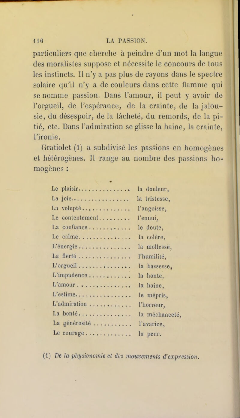 particuliers que cherche à peindre d'un mot la langue des moralistes suppose et nécessite le concours de tous les instincts. 11 n'y a pas plus de rayons dans le spectre solaire qu'il n'y a de couleurs dans cette flamme qui se nomme passion. Dans l'amour, il peut y avoir de l'orgueil, de l'espérance, de la crainte, de la jalou- sie, du désespoir, de la lâcheté, du remords, de la pi- tié, etc. Dans l'admiration se glisse la haine, la crainte, l'ironie. Gratiolet (1) a subdivisé les passions en homogènes et hétérogènes. Il range au nombre des passions ho- mogènes : Le plaisir la douleur, La joie la trislesse, La volupté l'angoisse, Le conlenlement l'ennui, La confiance le doute, Le calme la colère, L'énergie la mollesse, La fierté l'humilité, L'orgueil la bassesse, L'impudence la honte, L'amour la haine. L'estime le mépris, L'admiration l'horreur, La bonté la méchanceté, La générosité l'avarice. Le courage la peur. (1) De la physionomie et des mouvemenls d'expression.