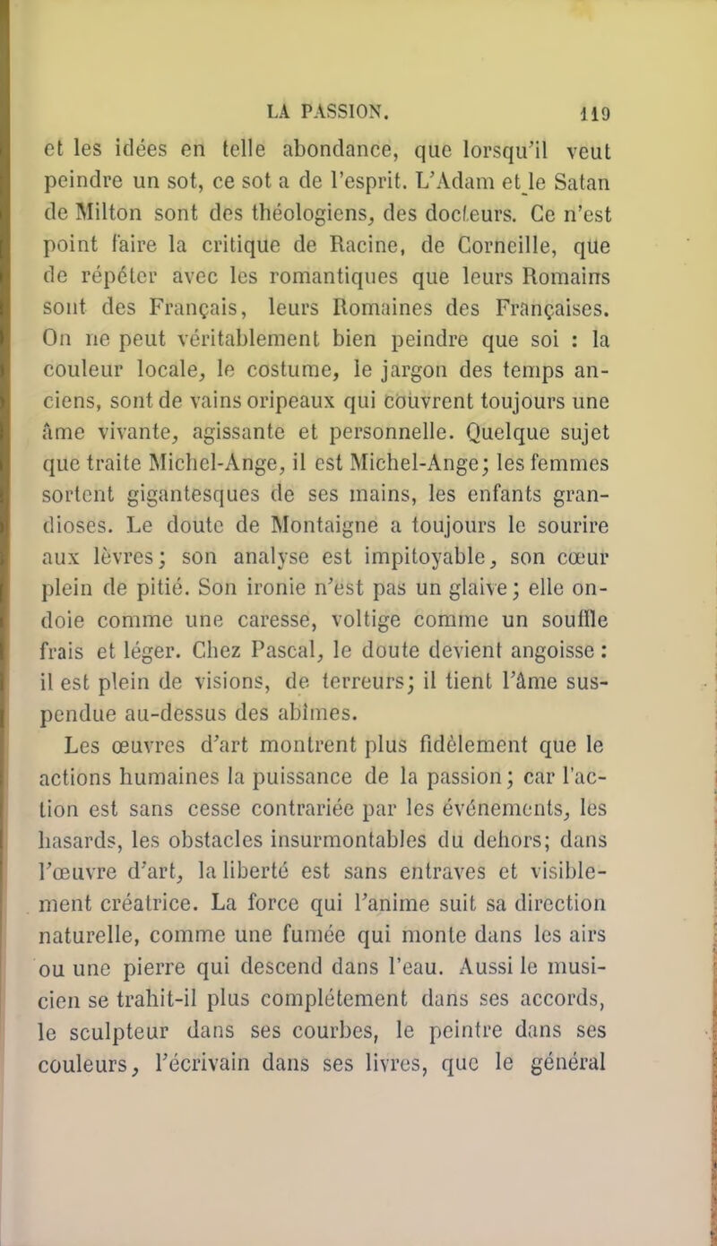 et les idées en telle abondance, que lorsqu'il veut peindre un sot, ce sot a de l'esprit. L'Adam el le Satan de Milton sont des théologiens, des docteurs. Ce n'est point faire la critique de Racine, de Corneille, que de répéter avec les romantiques que leurs Romains sont des Français, leurs Romaines des Françaises. On ne peut véritablement bien peindre que soi : la couleur locale, le costume, le jargon des temps an- ciens, sont de vains oripeaux qui couvrent toujours une îime vivante, agissante et personnelle. Quelque sujet que traite Michel-Ange, il est Michel-Ange; les femmes sortent gigantesques de ses mains, les enfants gran- dioses. Le doute de Montaigne a toujours le sourire aux lèvres; son analyse est impitoyable, son cœur plein de pitié. Son ironie n'est pas un glaive; elle on- doie comme une caresse, voltige comme un souille frais et léger. Chez Pascal, le doute devient angoisse : il est plein de visions, de terreurs; il tient l'âme sus- pendue au-dessus des abîmes. Les œuvres d'art montrent plus fidèlement que le actions humaines la puissance de la passion; car l'ac- tion est sans cesse contrariée par les événements, les hasards, les obstacles insurmontables du dehors; dans l'œuvre d'art, la liberté est sans entraves et visible- ment créatrice. La force qui l'anime suit sa direction naturelle, comme une fumée qui monte dans les airs ou une pierre qui descend dans l'eau. Aussi le musi- cien se trahit-il plus complètement dans ses accords, le sculpteur dans ses courbes, le peintre dans ses couleurs, l'écrivain dans ses livres, que le général