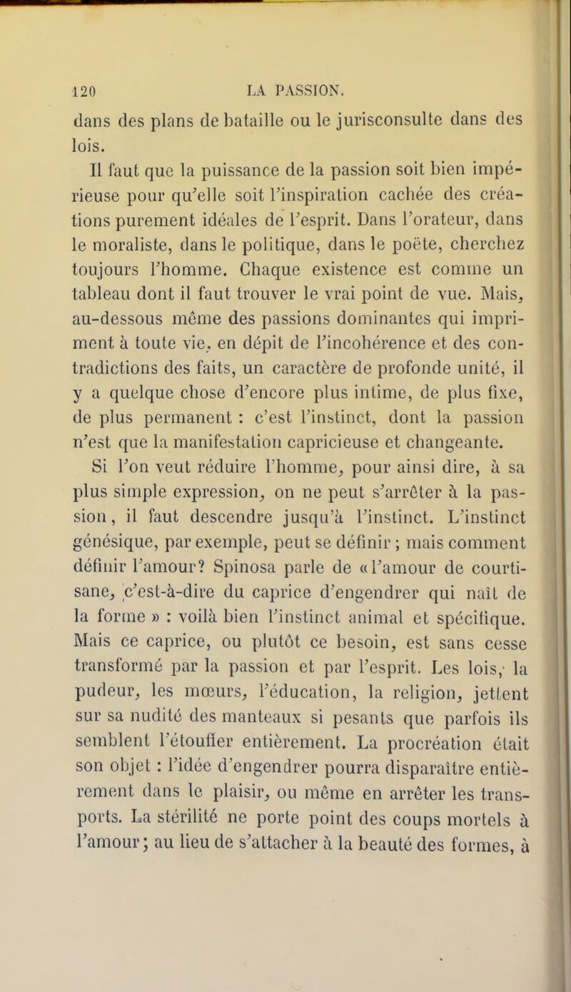 dans des plans de bataille ou le jurisconsulte dans des lois. Il faut que la puissance de la passion soit bien impé- rieuse pour qu'elle soit l'inspiration cachée des créa- tions purement idéales de l'esprit. Dans l'orateur, dans le moraliste, dans le politique, dans le poëte, cherchez toujours l'homme. Chaque existence est comme un tableau dont il faut trouver le vrai point de vue. Mais, au-dessous môme des passions dominantes qui impri- ment à toute vie. en dépit de l'incohérence et des con- tradictions des faits, un caractère de profonde unité, il y a quelque chose d'encore plus intime, de plus fixe, de plus permanent : c'est l'instinct, dont la passion n'est que la manifestation capricieuse et changeante. Si l'on veut réduire l'homme^ pour ainsi dire, à sa plus simple expression, on ne peut s'arrêter à la pas- sion, il faut descendre jusqu'à l'instinct. L'instinct génésique, par exemple, peut se définir ; mais comment définir l'amour? Spinosa parle de «l'amour de courti- sane, c'est-à-dire du caprice d'engendrer qui naît de la forme » : voilà bien l'instinct animal et spécifique. Mais ce caprice, ou plutôt ce besoin, est sans cesse transformé par la passion et par l'esprit. Les lois,' la pudeur, les mœurs, l'éducation, la religion, jetlent sur sa nudité des manteaux si pesants que parfois ils semblent l'étoufier entièrement. La procréation était son objet : l'idée d'engendrer pourra disparaître entiè- rement dans le plaisir, ou même en arrêter les trans- ports. La stérilité ne porte point des coups mortels à l'amour; au lieu de s'attacher à la beauté des formes, à