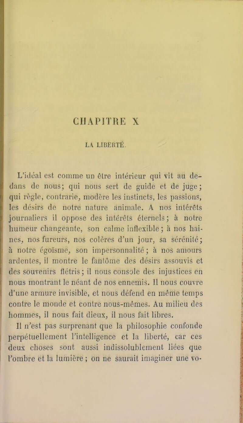 CHAPITRE X LA LIBERTÉ. L'idéal est comme un 6lre intériem' qui vit au de- dans de nous; qui nous sert de guide et de juge; qui règle, contrarie, modère les instincts, les passions, les désirs de notre nature animale. A nos inlcrCts journaliers il oppose des intérêts éternels ; à notre humeur changeante, son calme inflexible; à nos hai- nes, nos fureurs, nos colères d'un jour, sa sérénité; j à notre égoïsmc, son impcrsonnalité ; à nos amours { ardentes, il montre le fantôme des désirs assouvis et | des souvenirs flétris; il nous console des injustices en « nous montrant le néant de nos ennemis. Il nous couvre d'une armure invisible, et nous défend en mênie temps contre le monde et contre nous-mêmes. Au milieu des hommes, il nous fait dieux, il nous fait libres. Il n'est pas surprenant que la philosophie confonde perpétuellement l'intelligence et la liberté, car ces deux choses sont aussi indissolublement liées que rombre et la lumière; on ne saurait imaginer une vo-