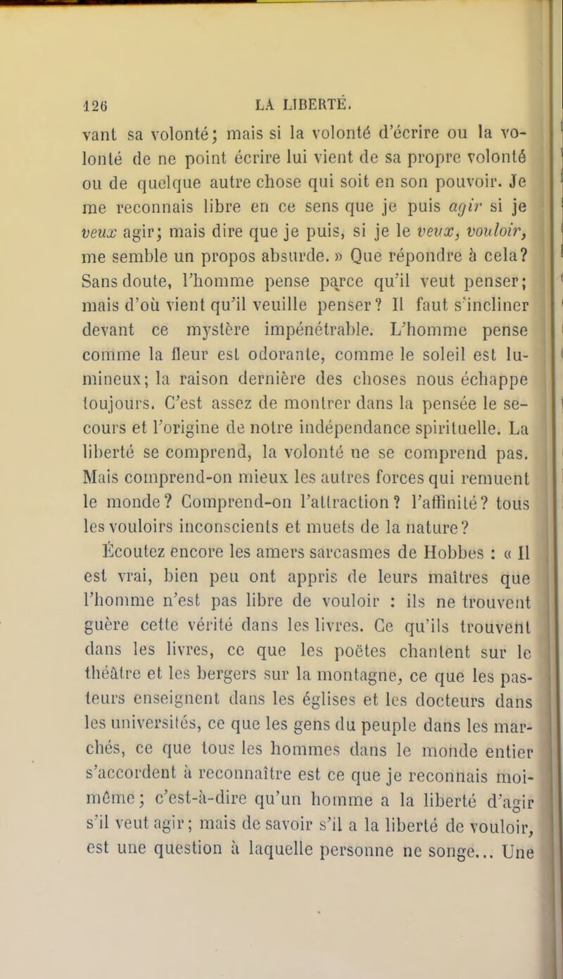 vant sa volonté; mais si la volonté d'écrire ou la vo- lonté de ne point écrire lui vient de sa propre volonté ou de quelque autre chose qui soit en son pouvoir. Je nie reconnais libre en ce sens que je puis agi?' si je veux agir; mais dire que je puis, si je le veux, vouloir, me semble un propos absurde. » Que répondre h cela? Sans doute, l'homme pense parce qu'il veut penser; mais d'où vient qu'il veuille penser? Il faut s'incliner devant ce mystère impénétrable. L'homme pense comme la fleur est odorante, comme le soleil est lu- mineux; la raison dernière des choses nous échappe toujours. C'est assez de montrer dans la pensée le se- cours et l'origine de notre indépendance spirituelle. La liberté se comprend, la volonté ne se comprend pas. Mais comprend-on mieux les autres forces qui remuent le monde? Comprend-on l'attraction? l'affinité? tous les vouloirs inconscients et muets de la nature? Écoutez encore les amers sarcasmes de Hobbes : « Il est vrai, bien peu ont appris de leurs maîtres que l'homme n'est pas hbre de vouloir : ils ne trouvent guère cette vérité dans les livres. Ce qu'ils trouvent dans les livres, ce que les poètes chantent sur le théâtre et les bergers sur la montagne, ce que les pas- teurs enseignent dans les églises et les docteurs dans les universités, ce que les gens du peuple dans les mar- chés, ce que tous les hommes dans le monde entier s'accordent à reconnaître est ce que je reconnais moi- même; c'est-à-dire qu'un homme a la liberté d'agir s'il veut agir; mais de savoir s'il a la liberté de vouloir, est une question à laquelle personne ne songe... Une