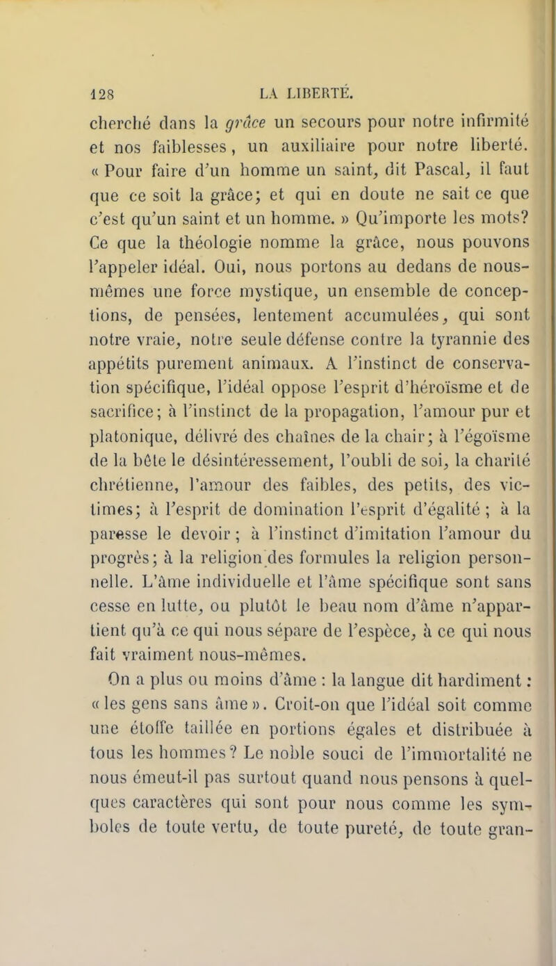 cherché clans la grâce un secours pour notre infirmité et nos faiblesses, un auxiliaire pour notre liberté. « Pour faire d'un homme un saint, dit Pascal, il faut que ce soit la grâce; et qui en doute ne sait ce que c'est qu'un saint et un homme. » Qu'importe les mots? Ce que la théologie nomme la grâce, nous pouvons l'appeler idéal. Oui, nous portons au dedans de nous- mêmes une force mystique, un ensemble de concep- tions, de pensées, lentement accumulées, qui sont notre vraie, notre seule défense contre la tyrannie des appétits purement animaux. A l'instinct de conserva- tion spécifique, l'idéal oppose l'esprit d'héroïsme et de sacrifice; à l'instinct de la propagation, l'amour pur et platonique, délivré des chaînes de la chair; à l'égoïsme de la béle le désintéressement, l'oubli de soi, la charité chrétienne, l'amour des faibles, des petits, des vic- times; à l'esprit de domination l'tsprit d'égalité ; à la paresse le devoir; à l'instinct d'imitation l'amour du progrès; à la religion des formules la religion person- nelle. L'âme individuelle et l'âme spécifique sont sans cesse en lutte, ou plutôt le beau nom d'âme n'appar- tient qu'à ce qui nous sépare de l'espèce, à ce qui nous fait vraiment nous-mêmes. On a plus ou moins d ame : la langue dit hardiment : «les gens sans âme». Croit-on que l'idéal soit comme une étoffe taillée en portions égales et distribuée à tous les hommes? Le noble souci de l'immortalité ne nous émeut-il pas surtout quand nous pensons à quel- ques caractères qui sont pour nous comme les sym- boles de toute vertu, de toute pureté, de toute gran-