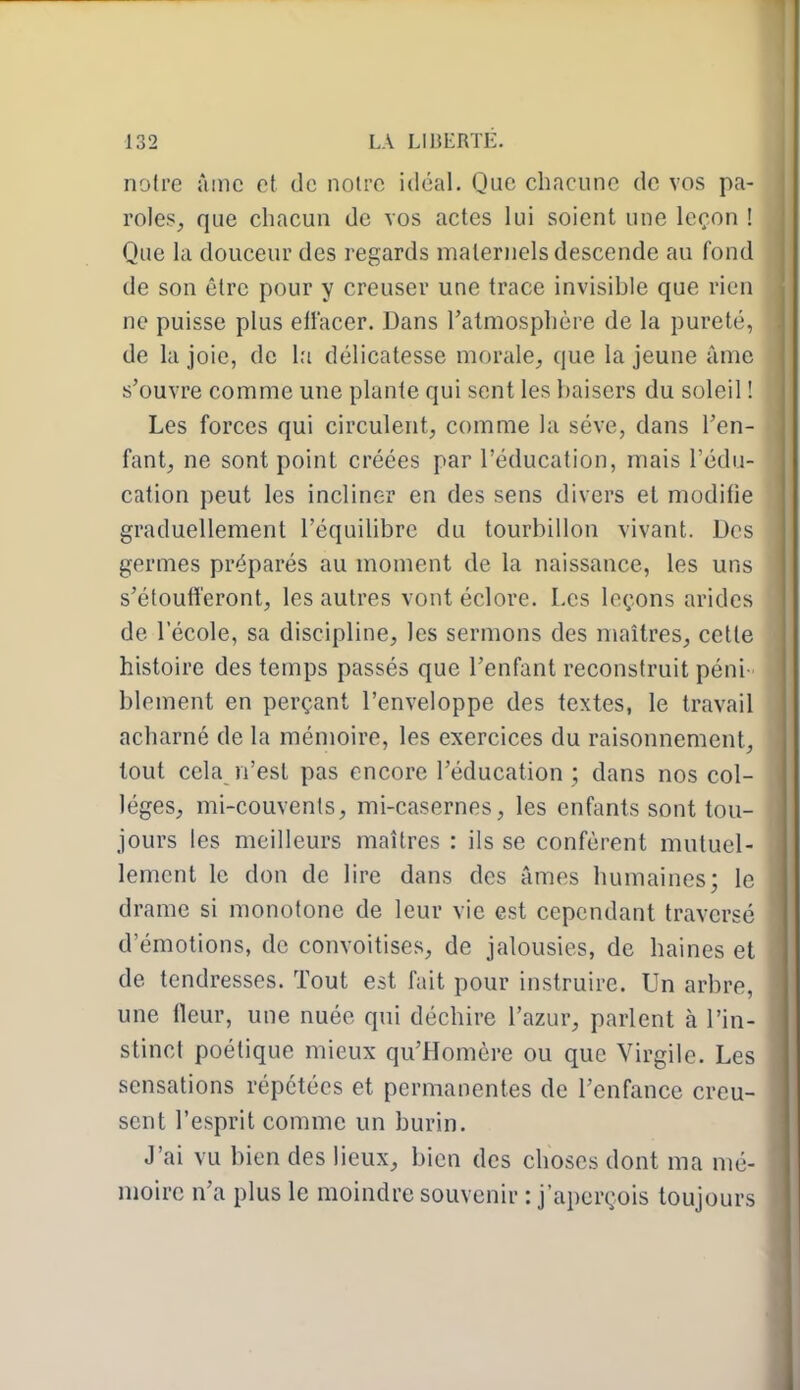 noire âme et de noire idéal. Que chacune de vos pa- roles, que chacun de vos actes lui soient une leçon ! Que la douceur des regards maternels descende au fond de son être pour y creuser une trace invisible que rien ne puisse plus eliacer. Dans l'atmosphère de la pureté, de la joie, de l;i délicatesse morale, que la jeune àmc s'ouvre comme une plante qui sent les baisers du soleil ! Les forces qui circulent, comme la séve, dans l'en- fant, ne sont point créées par l'éducation, mais l'édu- cation peut les incliner en des sens divers et modifie graduellement l'équilibre du tourbillon vivant. Des germes préparés au moment de la naissance, les uns s'étoufferont, les autres vont éclore. Les leçons arides de l'école, sa discipline, les sermons des maîtres, cette histoire des temps passés que l'enfant reconstruit péni blement en perçant l'enveloppe des textes, le travail acharné de la mémoire, les exercices du raisonnement, tout cela n'est pas encore l'éducation; dans nos col- lèges, mi-couvents, mi-casernes, les enfants sont tou- jours les meilleurs maîtres : ils se confèrent mutuel- lement le don de lire dans des âmes humaines; le drame si monotone de leur vie est cependant traversé d'émotions, de convoitises, de jalousies, de haines et de tendresses. Tout est fait pour instruire. Un arbre, une fleur, une nuée qui déchire l'azur, parlent à l'in- stinct poétique mieux qu'Homère ou que Virgile. Les sensations répétées et permanentes de l'enfance creu- sent l'esprit comme un burin. J'ai vu bien des lieux, bien des choses dont ma mé- moire n'a plus le moindre souvenir : j'aperçois toujours
