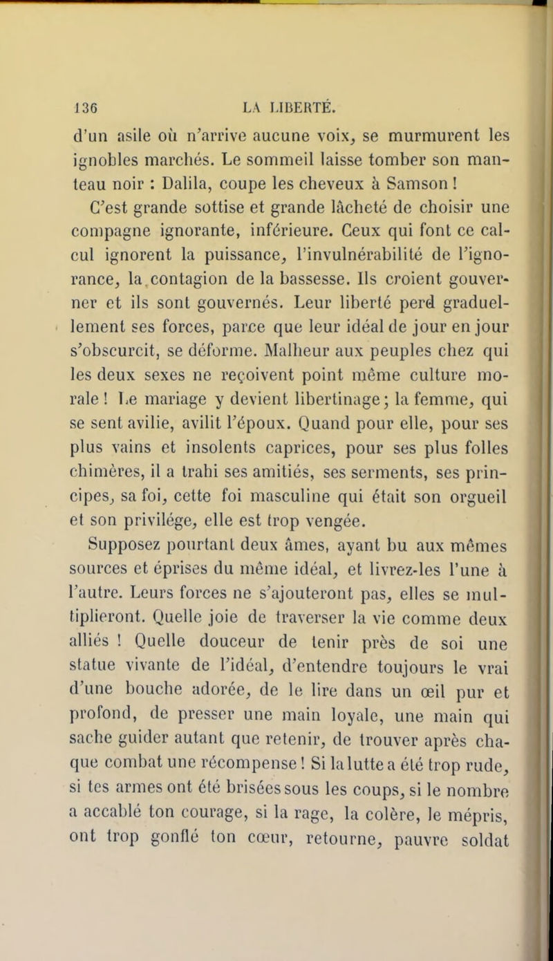 d'un asile où n'arrive aucune voix, se murmurent les ignobles marchés. Le sommeil laisse tomber son man- teau noir : Dalila, coupe les cheveux à Samson 1 C'est grande sottise et grande lâcheté de choisir une compagne ignorante, inférieure. Ceux qui font ce cal- cul ignorent la puissance, l'invulnérabilité de l'igno- rance, la. contagion de la bassesse. Us croient gouver- ner et ils sont gouvernés. Leur liberté perd graduel- lement ses forces, parce que leur idéal de jour en jour s'obscurcit, se déforme. Malheur aux peuples chez qui les deux sexes ne reçoivent point même culture mo- rale ! Le mariage y devient libertinage; la femme, qui se sent avilie, avilit l'époux. Quand pour elle, pour ses plus vains et insolents caprices, pour ses plus folles chimères, il a trahi ses amitiés, ses serments, ses prin- cipes, sa foi, cette foi masculine qui était son orgueil et son privilège, elle est trop vengée. Supposez pourtant deux âmes, ayant bu aux mêmes sources et éprises du même idéal, et livrez-les l'une à l'autre. Leurs forces ne s'ajouteront pas, elles se mul- tiplieront. Quelle joie de traverser la vie comme deux alliés ! Quelle douceur de tenir près de soi une statue vivante de l'idéal, d'entendre toujours le vrai d'une bouche adorée, de le lire dans un œil pur et profond, de presser une main loyale, une main qui sache guider autant que retenir, de trouver après cha- que combat une récompense ! Si la lutte a été trop rude, si tes armes ont été brisées sous les coups, si le nombre a accablé ton courage, si la rage, la colère, le mépris, ont trop gonflé ton cœur, retourne, pauvre soldat