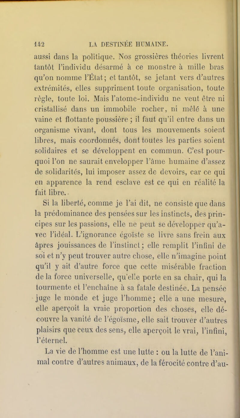 aussi dans la politique. Nos grossières théories livrent tantôt l'individu désarmé à ce monstre à raille bras qu'on nomme l'État; et tantôt, se jetant vers d'autres extrémités, elles suppriment toute organisation, toute règle, toute loi. Mais l'atome-individu ne veut être ni cristallisé dans un immobile rocher, ni mêlé à une vaine et flottante poussière ; il faut qu'il entre dans un organisme vivant, dont tous les mouvements soient libres, mais coordonnés, dont toutes les parties soient solidaires et se développent en commun. C'est pour- quoi l'on ne saurait envelopper l'âme humaine d'assez de solidarités, lui imposer assez de devoirs, car ce qui en apparence la rend esclave est ce qui en réalité la fait libre. ■ Si la liberté, comme je l'ai dit, ne consiste que dans la prédominance des pensées sur les instincts, des prin- cipes sur les passions, elle ne peut se développer qu'a- vec l'idéal. L'ignorance égoïste se livre sans frein aux ûpres jouissances de l'instinct; elle remplit l'infini de soi et n'y peut trouver autre chose, elle n'imagine point qu'il y ait d'autre force que cette misérable fraction de la force universelle, qu'elle porte en sa chair, qui la tourmente et l'enchaîne à sa fatale destinée. La pensée juge le monde et juge l'homme; elle a une mesure, elle aperçoit la vraie proportion des choses, elle dé- couvre la vanité de l'égoïsme, elle sait trouver d'autres plaisirs que ceux des sens, elle aperçoit le vrai, l'infini, l'éternel. La vie de l'homme est une lutte : ou la lutte de l'ani- mal contre d'autres animaux, de la férocité contre d'au-