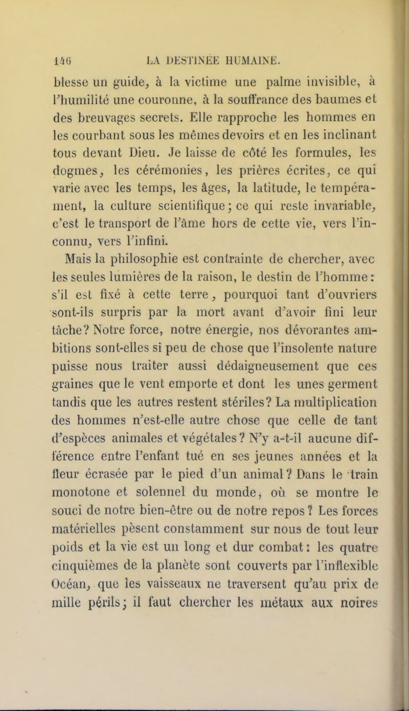 blesse un guide, à la victime une palme invisible, à l'humilité une couronne, à la souffrance des baumes et des breuvages secrets. Elle rapproche les hommes en les courbant sous les mêmes devoirs et en les inclinant tous devant Dieu. Je laisse de côté les formules, les dogmes, les cérémonies, les prières écrites, ce qui varie avec les temps, les âges, la latitude, le tempéra- ment, la culture scientifique ; ce qui reste invariable, c'est le transport de Tàme hors de cette vie, vers l'in- connu, vers l'infini. Mais la philosophie est contrainte de chercher, avec les seules lumières de la raison, le destin de l'homme: s'il est fixé à cette terre, pourquoi tant d'ouvriers sont-ils surpris par la mort avant d'avoir fini leur tâche? Notre force, notre énergie, nos dévorantes am- bitions sont-elles si peu de chose que l'insolente nature puisse nous traiter aussi dédaigneusement que ces graines que le vent emporte et dont les unes germent tandis que les autres restent stériles? La multiplication des hommes n'est-elle autre chose que celle de tant d'espèces animales et végétales ? N'y a-t-il aucune dif- férence entre l'enfant tué en ses jeunes années et la fleur écrasée par le pied d'un animal ? Dans le Irain monotone et solennel du monde, oij se montre le souci de notre bien-être ou de notre repos 1 Les forces matérielles pèsent constamment sur nous de tout leur poids et la vie est un long et dur combat : les quatre cinquièmes de la planète sont couverts par l'inflexible Océan, que les vaisseaux ne traversent qu'au prix de raille périls; il faut chercher les métaux aux noires