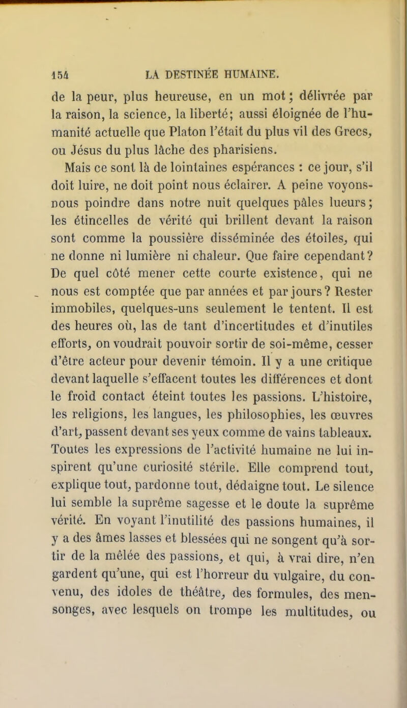 de la peur, plus heureuse, en un mot ; délivrée par la raison, la science, la liberté; aussi éloignée de l'hu- manité actuelle que Platon Tétait du plus vil des Grecs, ou Jésus du plus lâche des pharisiens. Mais ce sont là de lointaines espérances : ce jour, s'il doit luire, ne doit point nous éclairer. A peine voyons- nous poindre dans notre nuit quelques pâles lueurs; les étincelles de vérité qui brillent devant la raison sont comme la poussière disséminée des étoiles, qui ne donne ni lumière ni chaleur. Que faire cependant? De quel côté mener cette courte existence, qui ne nous est comptée que par années et par jours? Rester immobiles, quelques-uns seulement le tentent. Il est des heures où, las de tant d'incertitudes et d'inutiles efforts, on voudrait pouvoir sortir de soi-même, cesser d'êlre acteur pour devenir témoin. Il y a une critique devant laquelle s'effacent toutes les différences et dont le froid contact éteint toutes les passions. L'histoire, les religions, les langues, les philosophies, les œuvres d'art, passent devant ses yeux comme de vains tableaux. Toutes les expressions de l'activité humaine ne lui in- spirent qu'une curiosité stérile. Elle comprend tout, explique tout, pardonne tout, dédaigne tout. Le silence lui semble la suprême sagesse et le doute la suprême vérité. En voyant l'inutilité des passions humaines, il y a des âmes lasses et blessées qui ne songent qu'à sor- tir de la mêlée des passions, et qui, à vrai dire, n'en gardent qu'une, qui est l'horreur du vulgaire, du con- venu, des idoles de théâtre, des formules, des men- songes, avec lesquels on trompe les multitudes, ou