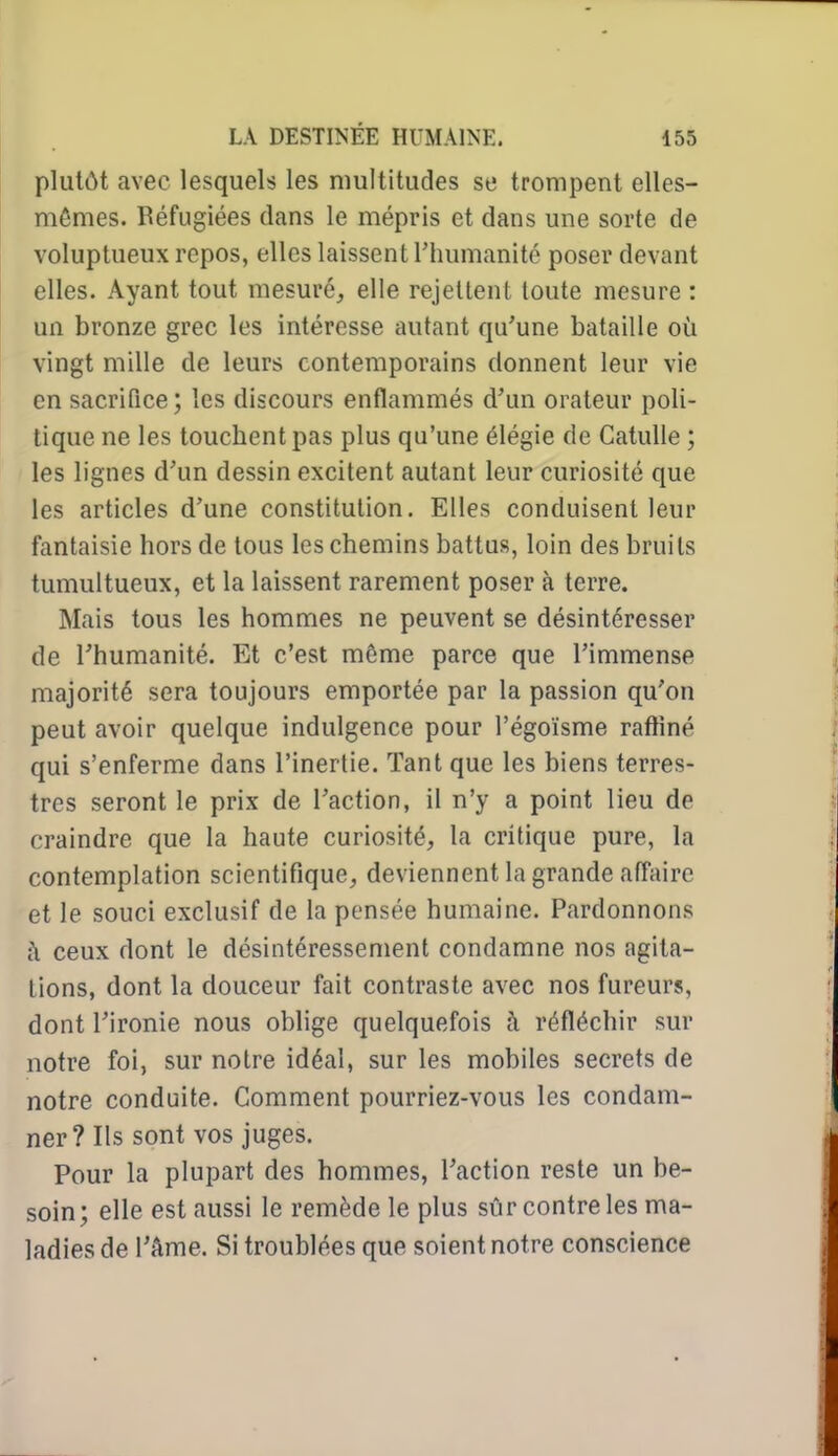 plutôt avec lesquels les multitudes se trompent elles- mêmes. Réfugiées dans le mépris et dans une sorte de voluptueux repos, elles laissent Thumanité poser devant elles. Ayant tout mesuré, elle rejettent toute mesure : un bronze grec les intéresse autant qu'une bataille où vingt mille de leurs contemporains donnent leur vie en sacrifice ; les discours enflammés d'un orateur poli- tique ne les touchent pas plus qu'une élégie de Catulle ; les lignes d'un dessin excitent autant leur curiosité que les articles d'une constitution. Elles conduisent leur fantaisie hors de tous les chemins battus, loin des bruits tumultueux, et la laissent rarement poser à terre. Mais tous les hommes ne peuvent se désintéresser de l'humanité. Et c'est môme parce que l'immense majorité sera toujours emportée par la passion qu'on peut avoir quelque indulgence pour l'égoïsme raffiné qui s'enferme dans l'inertie. Tant que les biens terres- tres seront le prix de l'action, il n'y a point lieu de craindre que la haute curiosité, la critique pure, la contemplation scientifique, deviennent la grande affaire et le souci exclusif de la pensée humaine. Pardonnons ceux dont le désintéressement condamne nos agita- lions, dont la douceur fait contraste avec nos fureurs, dont l'ironie nous oblige quelquefois à réfléchir sur notre foi, sur notre idéal, sur les mobiles secrets de notre conduite. Comment pourriez-vous les condam- ner? Ils sont vos juges. Pour la plupart des hommes, l'action reste un be- soin; elle est aussi le remède le plus sûr contre les ma- ladies de l'âme. Si troublées que soient notre conscience