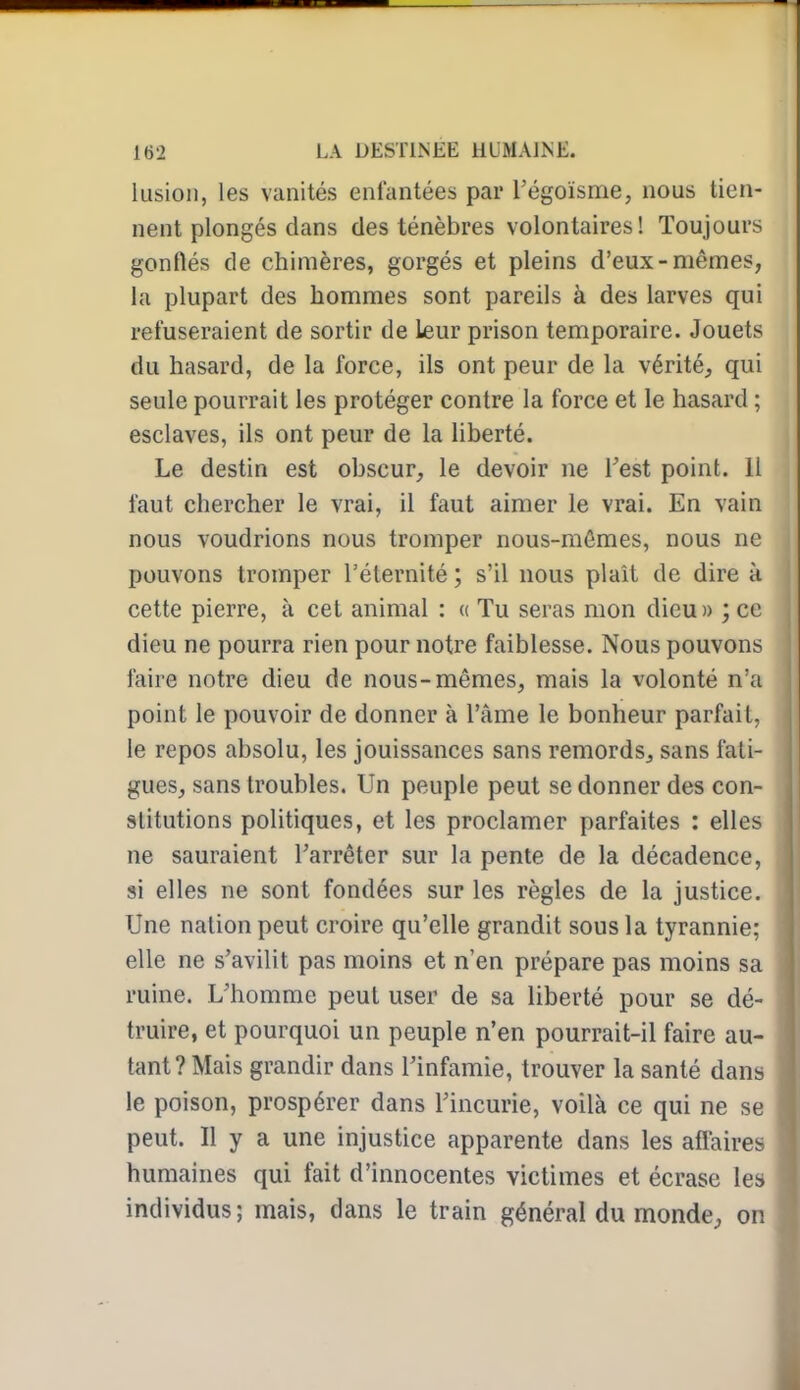 lusion, les vanités enfantées par Tégoïsme, nous tien- nent plongés dans des ténèbres volontaires! Toujours gonflés de chimères, gorgés et pleins d'eux-mêmes, la plupart des hommes sont pareils à des larves qui refuseraient de sortir de leur prison temporaire. Jouets du hasard, de la force, ils ont peur de la vérité, qui seule pourrait les protéger contre la force et le hasard ; esclaves, ils ont peur de la liberté. Le destin est obscur, le devoir ne l'est point. 11 faut chercher le vrai, il faut aimer le vrai. En vain nous voudrions nous tromper nous-mêmes, nous ne pouvons tromper rélernité ; s'il nous plaît de dire à cette pierre, à cet animal : « Tu seras mon dieu» ; ce dieu ne pourra rien pour notre faiblesse. Nous pouvons faire notre dieu de nous-mêmes, mais la volonté n'a point le pouvoir de donner à l'âme le bonheur parfait, le repos absolu, les jouissances sans remords, sans fati- gues, sans troubles. Un peuple peut se donner des con- stitutions politiques, et les proclamer parfaites : elles ne sauraient l'arrêter sur la pente de la décadence, si elles ne sont fondées sur les règles de la justice. Une nation peut croire qu'elle grandit sous la tyrannie; elle ne s'avilit pas moins et n'en prépare pas moins sa ruine. L'homme peut user de sa liberté pom* se dé- truire, et pourquoi un peuple n'en pourrait-il faire au- tant? Mais grandir dans l'infamie, trouver la santé dans le poison, prospérer dans l'incurie, voilà ce qui ne se peut. Il y a une injustice apparente dans les affairée humaines qui fait d'innocentes victimes et écrase les individus; mais, dans le train général du monde, on